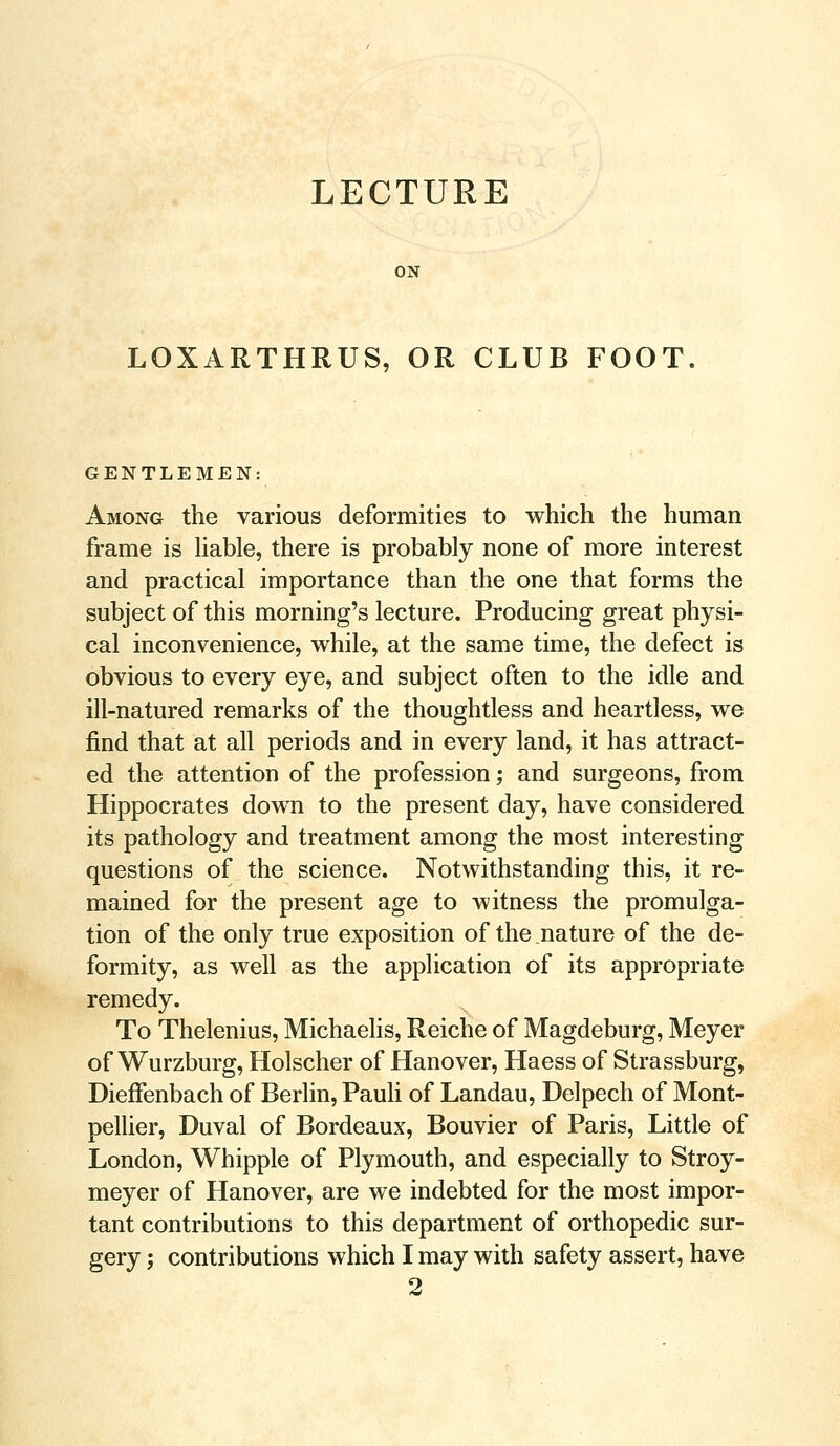 LECTURE ON LOXARTHRUS, OR CLUB FOOT GENTLEMEN: Among the various deformities to which the human frame is liable, there is probably none of more interest and practical importance than the one that forms the subject of this morning's lecture. Producing great physi- cal inconvenience, while, at the same time, the defect is obvious to every eye, and subject often to the idle and ill-natured remarks of the thoughtless and heartless, we find that at all periods and in every land, it has attract- ed the attention of the profession; and surgeons, from Hippocrates down to the present day, have considered its pathology and treatment among the most interesting questions of the science. Notwithstanding this, it re- mained for the present age to witness the promulga- tion of the only true exposition of the nature of the de- formity, as well as the application of its appropriate remedy. To Thelenius, Michaelis, Reiche of Magdeburg, Meyer of Wurzburg, Holscher of Hanover, Haess of Strassburg, Dieffenbach of Berlin, Pauli of Landau, Delpech of Mont- pellier, Duval of Bordeaux, Bouvier of Paris, Little of London, Whipple of Plymouth, and especially to Stroy- meyer of Hanover, are we indebted for the most impor- tant contributions to this department of orthopedic sur- gery ; contributions which I may with safety assert, have 2