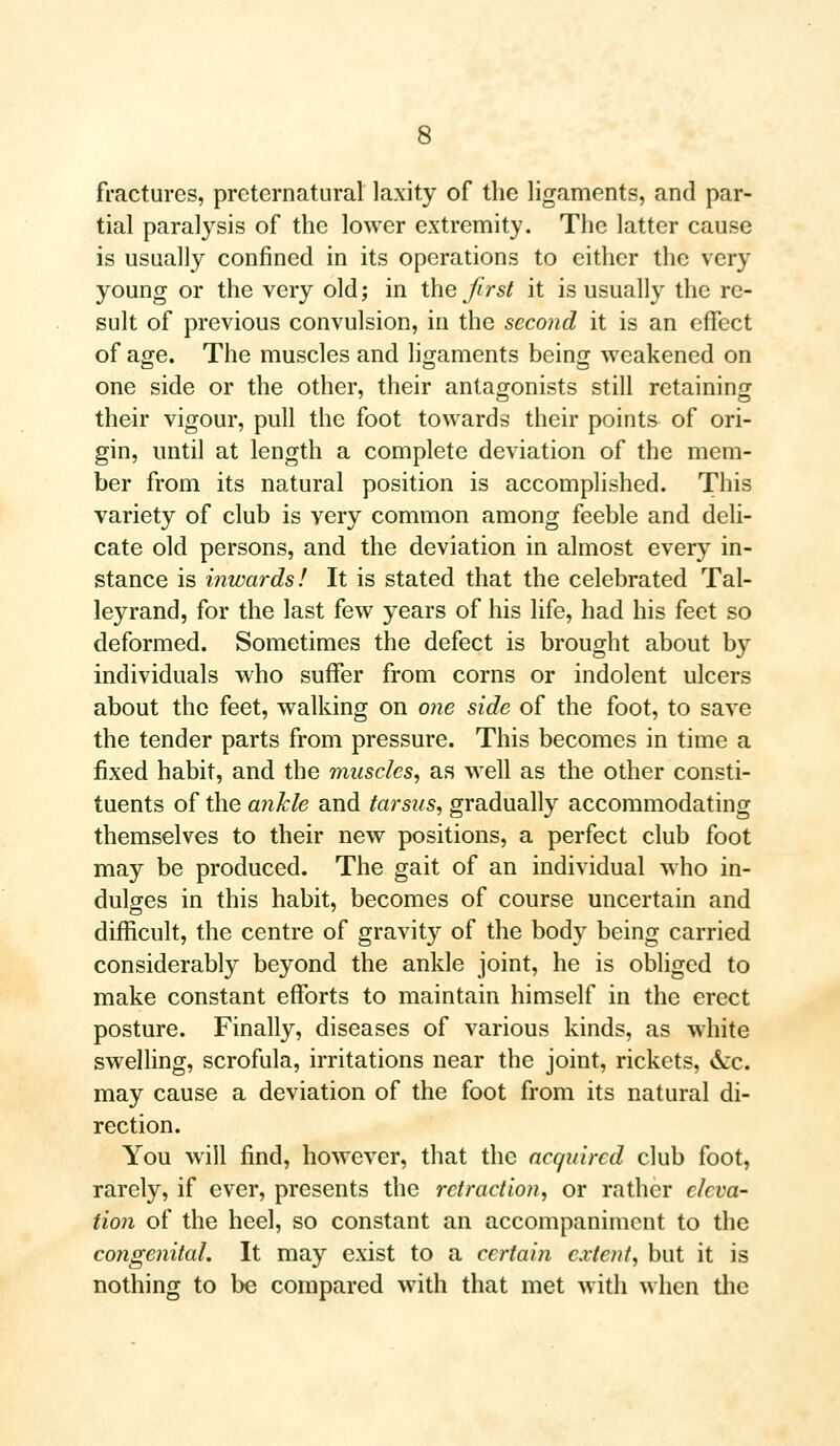 fractures, preternatural laxity of the ligaments, and par- tial paralysis of the lower extremity. The latter cause is usually confined in its operations to either the very young or the very old; in the Jirst it is usually the re- sult of previous convulsion, in the second it is an effect of age. The muscles and ligaments being weakened on one side or the other, their antagonists still retaining 7 O O their vigour, pull the foot towards their points of ori- gin, until at length a complete deviation of the mem- ber from its natural position is accomplished. This variety of club is very common among feeble and deli- cate old persons, and the deviation in almost every in- stance is inwards! It is stated that the celebrated Tal- leyrand, for the last few years of his life, had his feet so deformed. Sometimes the defect is brought about by individuals who suffer from corns or indolent ulcers about the feet, walking on one side of the foot, to save the tender parts from pressure. This becomes in time a fixed habit, and the muscles, as well as the other consti- tuents of the ankle and tarsus, gradually accommodating themselves to their new positions, a perfect club foot may be produced. The gait of an individual who in- dulges in this habit, becomes of course uncertain and difficult, the centre of gravity of the body being carried considerably beyond the ankle joint, he is obliged to make constant efforts to maintain himself in the erect posture. Finally, diseases of various kinds, as white swelling, scrofula, irritations near the joint, rickets, &c. may cause a deviation of the foot from its natural di- rection. You will find, however, that the acquired club foot, rarely, if ever, presents the retraction, or rather eleva- tion of the heel, so constant an accompaniment to the congenital. It may exist to a certain extent, but it is nothing to be compared with that met with when the