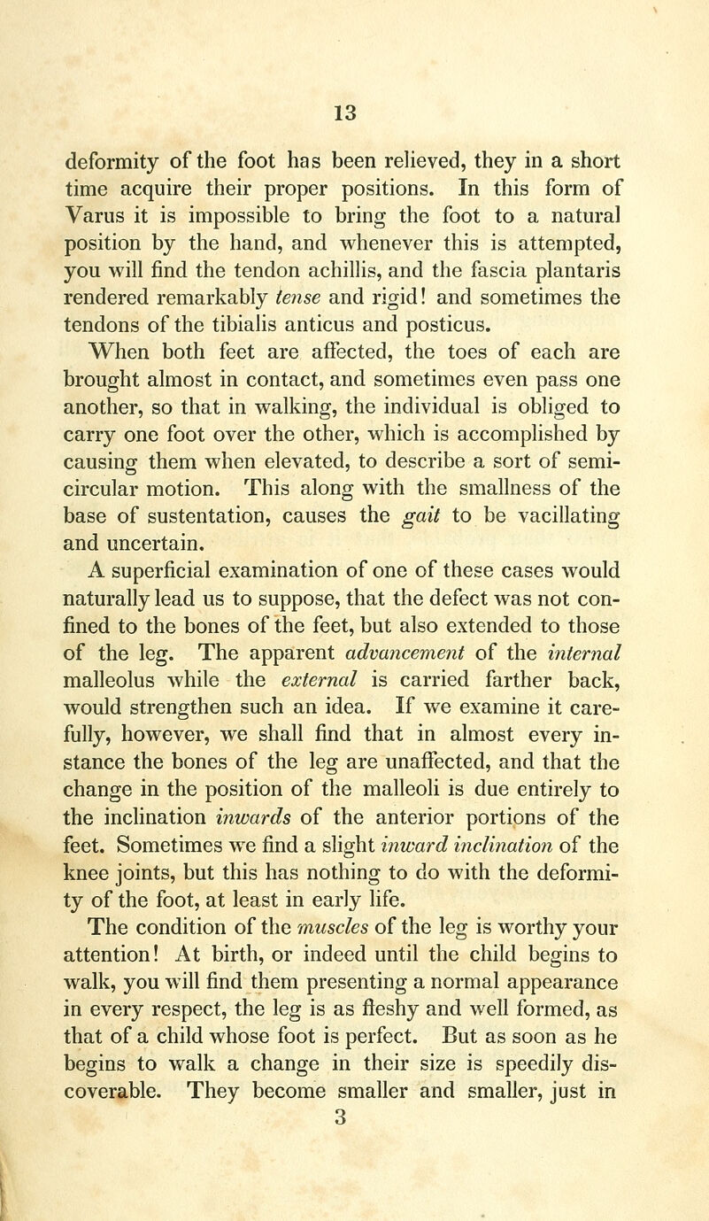 deformity of the foot has been relieved, they in a short time acquire their proper positions. In this form of Varus it is impossible to bring the foot to a natural position by the hand, and whenever this is attempted, you will find the tendon achillis, and the fascia plantaris rendered remarkably tense and rigid! and sometimes the tendons of the tibialis anticus and posticus. When both feet are affected, the toes of each are brought almost in contact, and sometimes even pass one another, so that in walking, the individual is obliged to carry one foot over the other, which is accomplished by causing them when elevated, to describe a sort of semi- circular motion. This along with the smallness of the base of sustentation, causes the gait to be vacillating and uncertain. A superficial examination of one of these cases would naturally lead us to suppose, that the defect was not con- fined to the bones of the feet, but also extended to those of the leg. The apparent advancement of the internal malleolus while the external is carried farther back, would strengthen such an idea. If we examine it care- fully, however, we shall find that in almost every in- stance the bones of the leg are unaffected, and that the change in the position of the malleoli is due entirely to the inclination inwards of the anterior portions of the feet. Sometimes we find a slight inward inclination of the knee joints, but this has nothing to do with the deformi- ty of the foot, at least in early life. The condition of the muscles of the leg is worthy your attention! At birth, or indeed until the child begins to walk, you will find them presenting a normal appearance in every respect, the leg is as fleshy and well formed, as that of a child whose foot is perfect. But as soon as he begins to walk a change in their size is speedily dis- coverable. They become smaller and smaller, just in 3