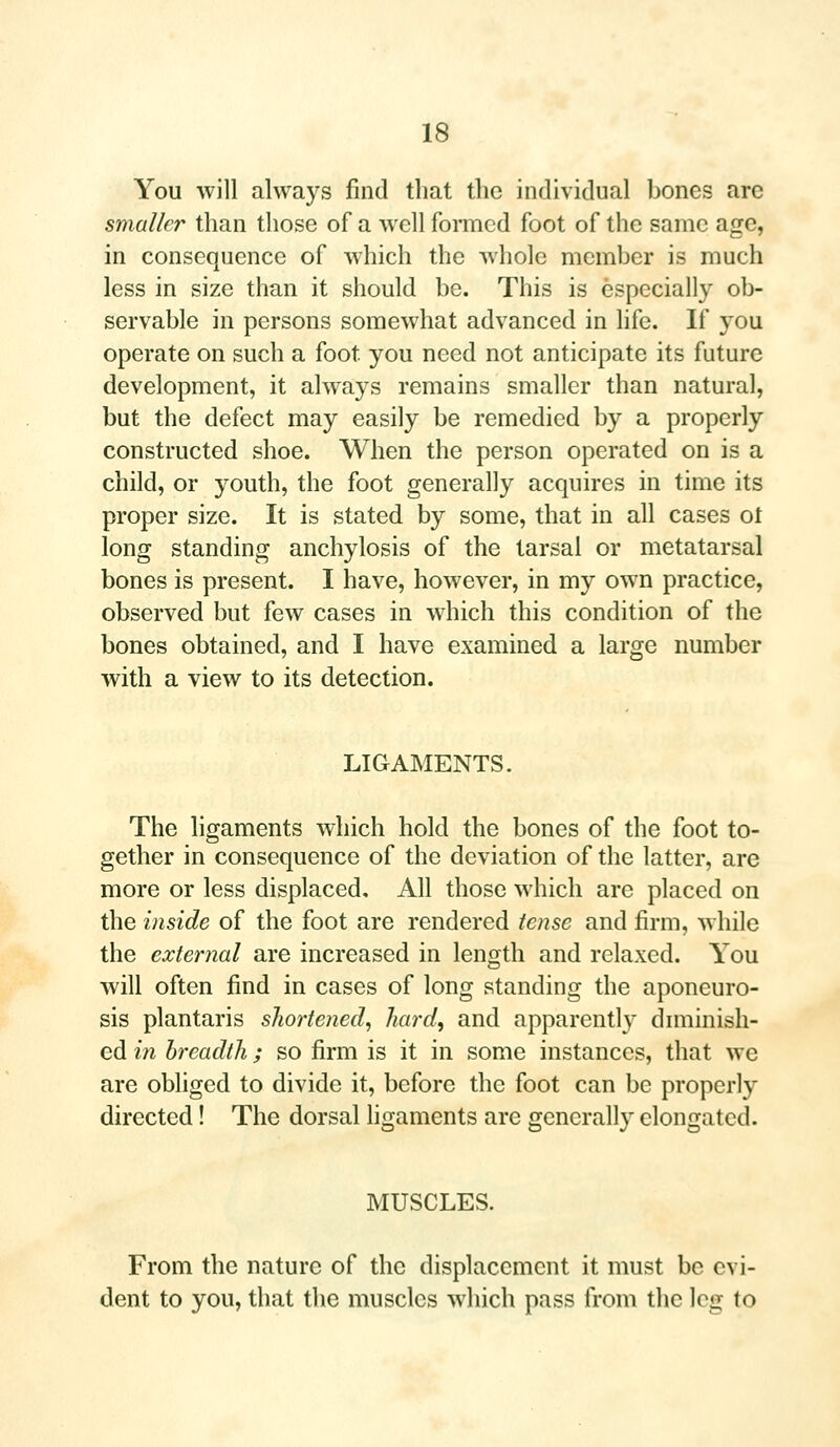 You will always find that the individual bones arc smaller than those of a well formed foot of the same age, in consequence of which the whole member is much less in size than it should be. This is especially ob- servable in persons somewhat advanced in life. If you operate on such a foot, you need not anticipate its future development, it always remains smaller than natural, but the defect may easily be remedied by a properly constructed shoe. When the person operated on is a child, or youth, the foot generally acquires in time its proper size. It is stated by some, that in all cases ot long standing anchylosis of the tarsal or metatarsal bones is present. I have, however, in my own practice, observed but few cases in which this condition of the bones obtained, and I have examined a large number with a view to its detection. LIGAMENTS. The ligaments which hold the bones of the foot to- gether in consequence of the deviation of the latter, are more or less displaced. All those which are placed on the inside of the foot are rendered tense and firm, while the external are increased in length and relaxed. You will often find in cases of long standing the aponeuro- sis plantaris shortened, hard, and apparently diminish- ed in breadth; so firm is it in some instances, that we are obliged to divide it, before the foot can be properly directed! The dorsal ligaments are generally elongated. MUSCLES. From the nature of the displacement it must be evi- dent to you, that the muscles which pass from the log to