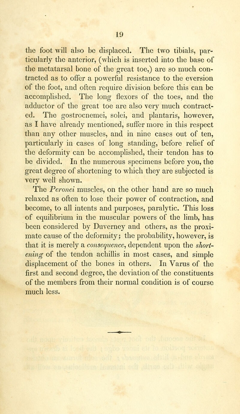 the foot will also be displaced. The two tibials, par- ticularly the anterior, (which is inserted into the base of the metatarsal bone of the great toe,) are so much con- tracted as to offer a powerful resistance to the eversion of the foot, and often require division before this can be accomplished. The long flexors of the toes, and the adductor of the great toe are also very much contract- ed. The gostrocnemei, solei, and plantaris, however, as I have already mentioned, suffer more in this respect than any other muscles, and in nine cases out of ten, particularly in cases of long standing, before relief of the deformity can be accomplished, their tendon has to be divided. In the numerous specimens before you, the great degree of shortening to which they are subjected is very well shown. The Peronei muscles, on the other hand are so much relaxed as often to lose their power of contraction, and become, to all intents and purposes, paralytic. This loss of equilibrium in the muscular powers of the limb, has been considered by Duverney and others, as the proxi- mate cause of the deformity; the probability, however, is that it is merely a consequence, dependent upon the short- ening of the tendon achillis in most cases, and simple displacement of the bones in others. In Varus of the first and second degree, the deviation of the constituents of the members from their normal condition is of course much less.