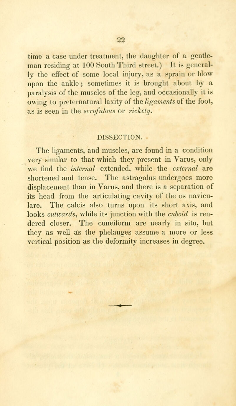 time a case under treatment, the daughter of a gentle- man residing at 100 South Third street.) It is general- ly the effect of some local injury, as a sprain or hlow upon the ankle; sometimes it is brought about by a paralysis of the muscles of the leg, and occasionally it is owing to preternatural laxity of the ligaments of the foot, as is seen in the scrofulous or rickety. DISSECTION. The ligaments, and muscles, are found in a condition very similar to that which they present in Varus, only we find the internal extended, while the external are shortened and tense. The astragalus undergoes more displacement than in Varus, and there is a separation of its head from the articulating cavity of the os navicu- lars The calcis also turns upon its short axis, and looks outwards, while its junction with the cuboid is ren- dered closer. The cuneiform are nearly in situ, but they as well as the phelanges assume a more or less vertical position as the deformity increases in degree.