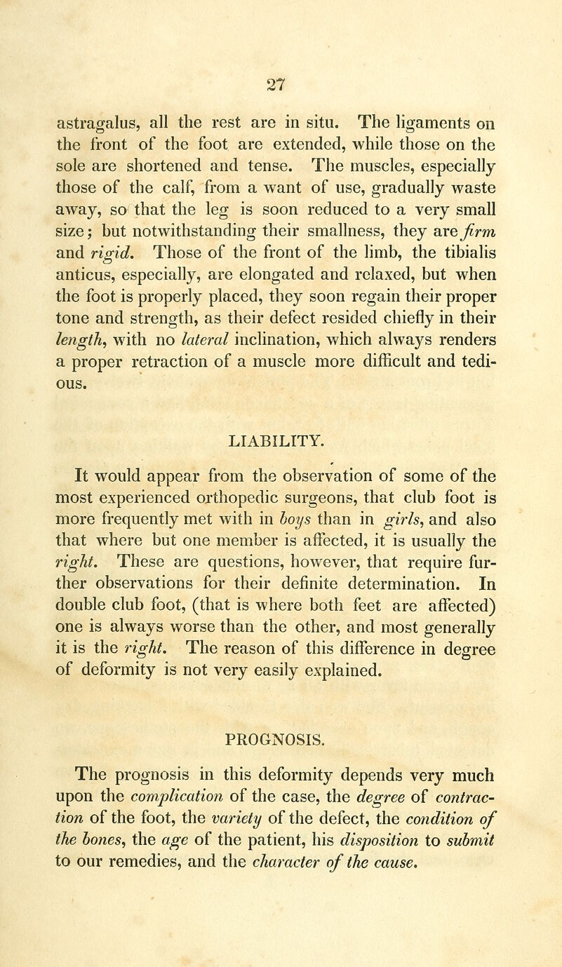 astragalus, all the rest are in situ. The ligaments on the front of the foot are extended, while those on the sole are shortened and tense. The muscles, especially those of the calf, from a want of use, gradually waste away, so that the leg is soon reduced to a very small size; but notwithstanding their smallness, they are firm and rigid. Those of the front of the limb, the tibialis anticus, especially, are elongated and relaxed, but when the foot is properly placed, they soon regain their proper tone and strength, as their defect resided chiefly in their length, with no lateral inclination, which always renders a proper retraction of a muscle more difficult and tedi- ous. LIABILITY. It would appear from the observation of some of the most experienced orthopedic surgeons, that club foot is more frequently met with in boys than in girls, and also that where but one member is affected, it is usually the right. These are questions, however, that require fur- ther observations for their definite determination. In double club foot, (that is where both feet are affected) one is always worse than the other, and most generally it is the right. The reason of this difference in degree of deformity is not very easily explained. PROGNOSIS, The prognosis in this deformity depends very much upon the complication of the case, the degree of contrac- tion of the foot, the variety of the defect, the condition of the bones, the age of the patient, his disposition to submit to our remedies, and the character of the cause.