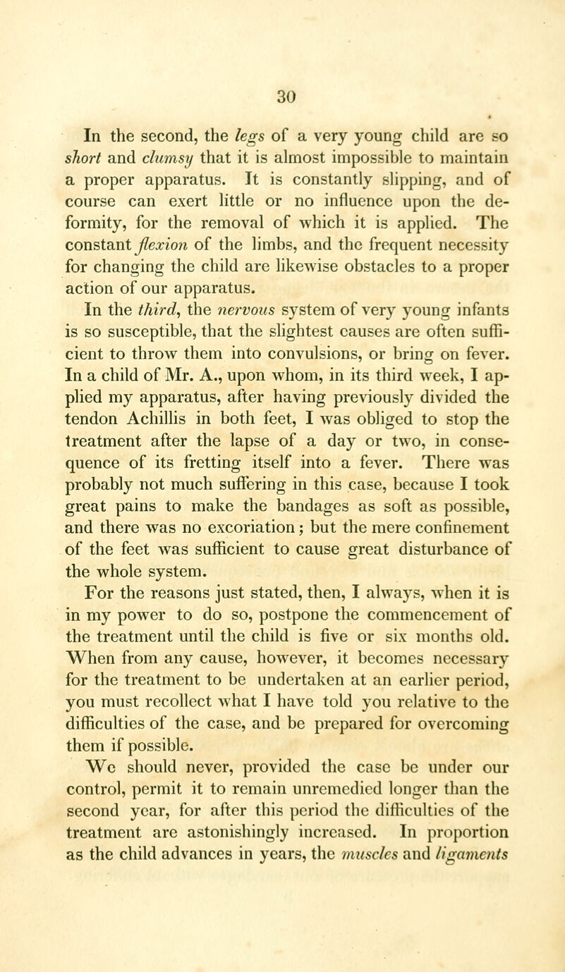 In the second, the legs of a very young child are so short and clumsy that it is almost impossible to maintain a proper apparatus. It is constantly slipping, and of course can exert little or no influence upon the de- formity, for the removal of which it is applied. The constant flexion of the limbs, and the frequent necessity for changing the child are likewise obstacles to a proper action of our apparatus. In the third, the nervous system of very young infants is so susceptible, that the slightest causes are often suffi- cient to throw them into convulsions, or bring on fever. In a child of Mr. A., upon whom, in its third week, I ap- plied my apparatus, after having previously divided the tendon Achillis in both feet, I was obliged to stop the treatment after the lapse of a day or two, in conse- quence of its fretting itself into a fever. There was probably not much suffering in this case, because I took great pains to make the bandages as soft as possible, and there was no excoriation; but the mere confinement of the feet was sufficient to cause great disturbance of the whole system. For the reasons just stated, then, I always, when it is in my power to do so, postpone the commencement of the treatment until the child is five or six months old. When from any cause, however, it becomes necessary for the treatment to be undertaken at an earlier period, you must recollect what I have told you relative to the difficulties of the case, and be prepared for overcoming them if possible. We should never, provided the case be under our control, permit it to remain unremedied longer than the second year, for after this period the difficulties of the treatment are astonishingly increased. In proportion as the child advances in years, the muscles and ligaments