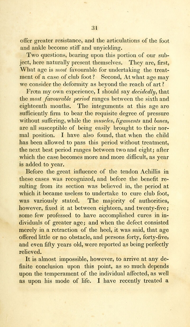 offer greater resistance, and the articulations of the foot and ankle become stiff and unyielding. Two questions, bearing upon this portion of our sub- ject, here naturally present themselves. They are, first, What age is most favourable for undertaking the treat- ment of a case of club foot ? Second, At what age may we consider the deformity as beyond the reach of art i From my own experience, I should say decidedly, that the most favourable period ranges between the sixth and eighteenth months. The integuments at this age are sufficiently firm to bear the requisite degree of pressure without suffering, while the muscles, ligaments and bones, are all susceptible of being easily brought to their nor- mal position. I have also found, that when the child has been allowed to pass this period without treatment, the next best period ranges between two and eight; after which the case becomes more and more difficult, as year is added to year. Before the great influence of the tendon Achillis in these cases was recognized, and before the benefit re- sulting from its section was believed in, the period at which it became useless to undertake to cure club foot, was variously stated. The majority of authorities, however, fixed it at between eighteen, and twenty-five; some few professed to have accomplished cures in in- dividuals of greater age; and when the defect consisted merely in a retraction of the heel, it was said, that age offered little or no obstacle, and persons forty, forty-five, and even fifty years old, were reported as being perfectly relieved. It is almost impossible, however, to arrive at any de- finite conclusion upon this point, as so much depends upon the temperament of the individual affected, as well as upon his mode of life. I have recently treated a