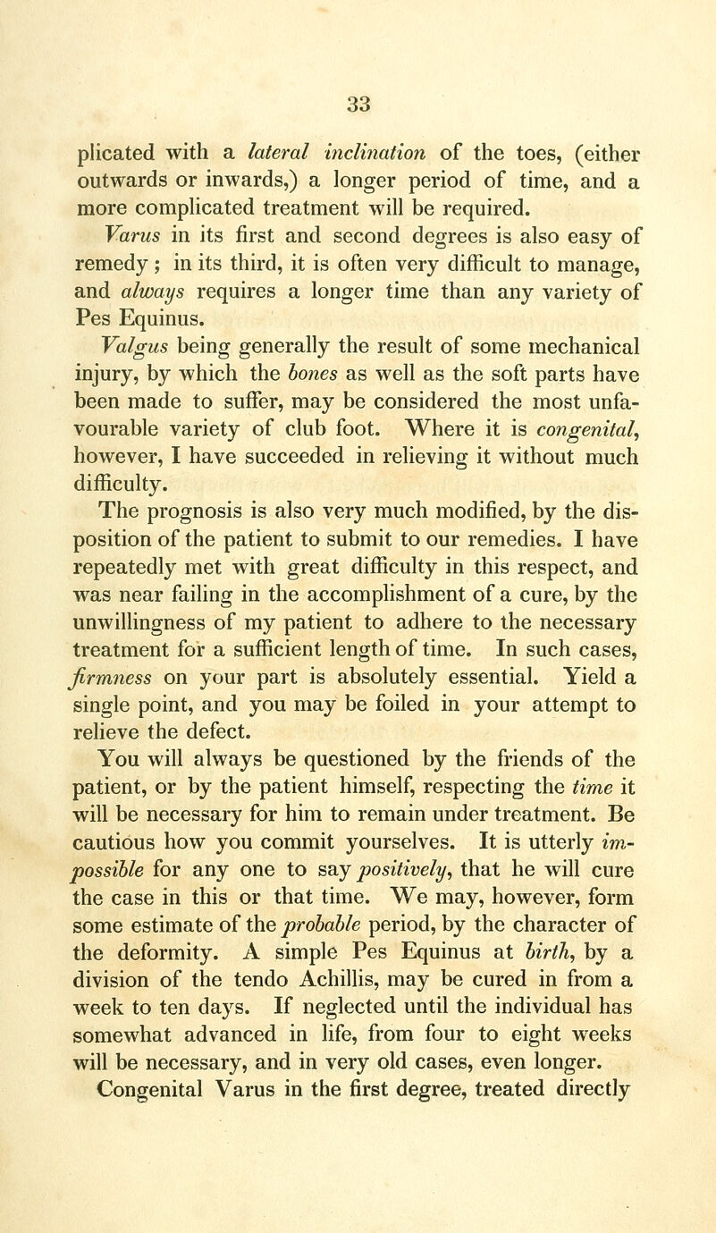 plicated with a lateral inclination of the toes, (either outwards or inwards,) a longer period of time, and a more complicated treatment will be required. Varus in its first and second degrees is also easy of remedy ; in its third, it is often very difficult to manage, and always requires a longer time than any variety of Pes Equinus. Valgus being generally the result of some mechanical injury, by which the bones as well as the soft parts have been made to suffer, may be considered the most unfa- vourable variety of club foot. Where it is congenital, however, I have succeeded in relieving it without much difficulty. The prognosis is also very much modified, by the dis- position of the patient to submit to our remedies. I have repeatedly met with great difficulty in this respect, and was near failing in the accomplishment of a cure, by the unwillingness of my patient to adhere to the necessary treatment for a sufficient length of time. In such cases, firmness on your part is absolutely essential. Yield a single point, and you may be foiled in your attempt to relieve the defect. You will always be questioned by the friends of the patient, or by the patient himself, respecting the time it will be necessary for him to remain under treatment. Be cautious how you commit yourselves. It is utterly im- possible for any one to say positively, that he will cure the case in this or that time. We may, however, form some estimate of the probable period, by the character of the deformity. A simple Pes Equinus at birth, by a division of the tendo Achillis, may be cured in from a week to ten days. If neglected until the individual has somewhat advanced in life, from four to eight weeks will be necessary, and in very old cases, even longer. Congenital Varus in the first degree, treated directly
