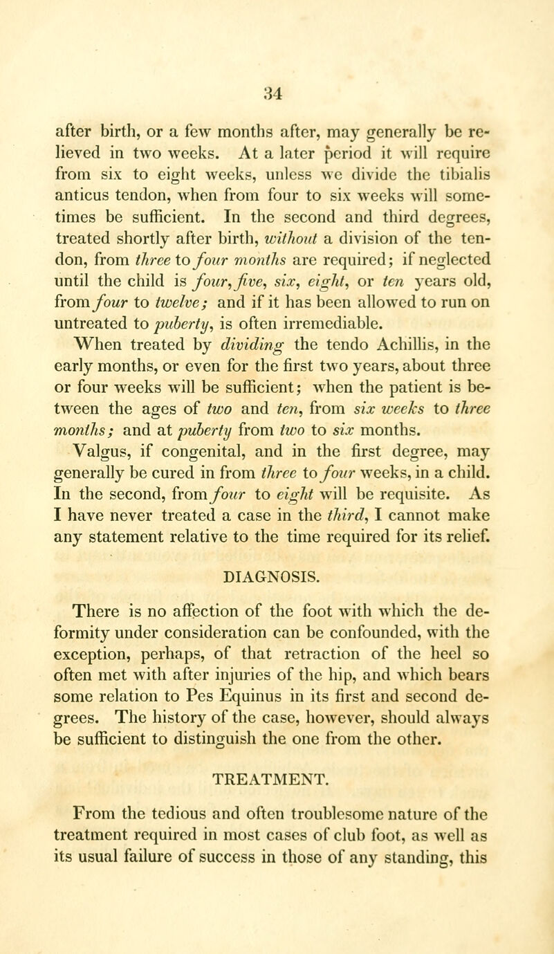 after birth, or a few months after, may generally be re- lieved in two weeks. At a later period it will require from six to eight weeks, unless avc divide the tibialis anticus tendon, when from four to six weeks will some- times be sufficient. In the second and third degrees, treated shortly after birth, without a division of the ten- don, from three to four months are required; if neglected until the child is four, five, six, eight, or ten years old, from four to twelve; and if it has been allowed to run on untreated to puberty, is often irremediable. When treated by dividing the tendo Achillis, in the early months, or even for the first two years, about three or four weeks will be sufficient; when the patient is be- tween the ages of two and ten, from six weeks to three months; and at puberty from two to six months. Valgus, if congenital, and in the first degree, may generally be cured in from three to four weeks, in a child. In the second, from four to eight will be requisite. As I have never treated a case in the third, I cannot make any statement relative to the time required for its relief. DIAGNOSIS. There is no affection of the foot with which the de- formity under consideration can be confounded, with the exception, perhaps, of that retraction of the heel so often met with after injuries of the hip, and which bears some relation to Pes Equinus in its first and second de- grees. The history of the case, however, should always be sufficient to distinguish the one from the other. TREATMENT. From the tedious and often troublesome nature of the treatment required in most cases of club foot, as well as its usual failure of success in those of any standing, this