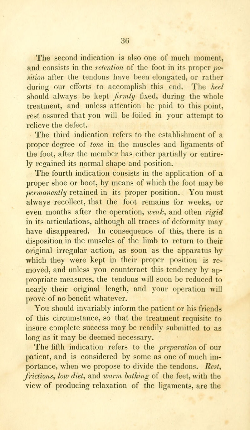 The second indication is also one of much moment, and consists in the retention of the foot in its proper po- sition after the tendons have been elongated, or rather during our efforts to accomplish this end. The heel should always be kept firmly fixed, during the whole treatment, and unless attention be paid to this point, rest assured that you will be foiled in your attempt to relieve the defect. The third indication refers to the establishment of a proper degree of tone in the muscles and ligaments of the foot, after the member has cither partially or entire- ly regained its normal shape and position. The fourth indication consists in the application of a proper shoe or boot, by means of which the foot may be permanently retained in its proper position. You must always recollect, that the foot remains for weeks, or even months after the operation, weak, and often rigid in its articulations, although all traces of deformity may have disappeared. In consequence of this, there is a disposition in the muscles of the limb to return to their original irregular action, as soon as the apparatus by which they were kept in their proper position is re- moved, and unless you counteract this tendency by ap- propriate measures, the tendons will soon be reduced to nearly their original length, and your operation will prove of no benefit whatever. You should invariably inform the patient or his friends of this circumstance, so that the treatment requisite to insure complete success may be readily submitted to as long as it may be deemed necessary. The fifth indication refers to the preparation of our patient, and is considered by some as one of much im- portance, when we propose to divide the tendons. Rest, frictions, low diet, and warm bathing of the feet, with the view of producing relaxation of the ligaments, are the