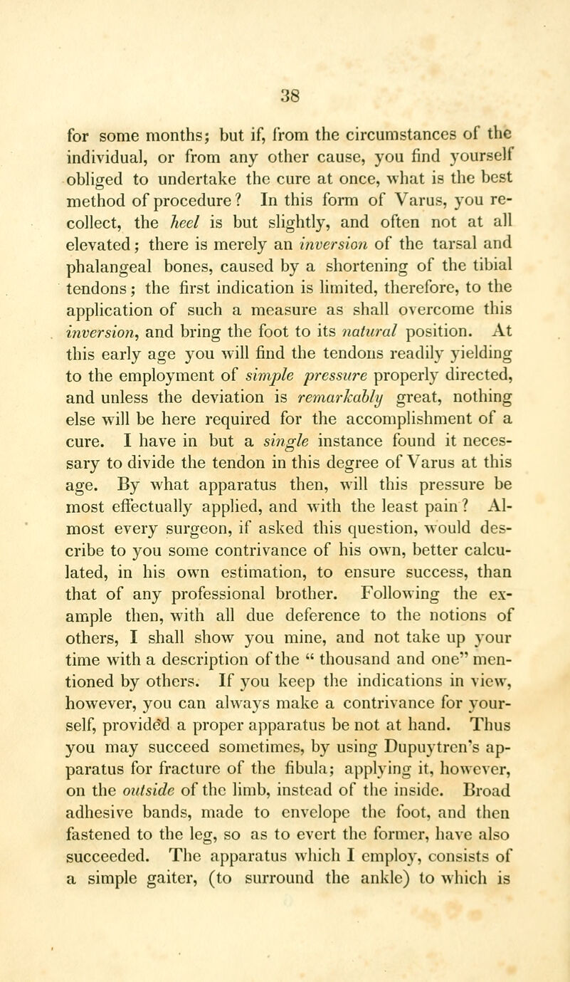 for some months; but if, from the circumstances of the individual, or from any other cause, you find yourself obliged to undertake the cure at once, what is the best method of procedure ? In this form of Varus, you re- collect, the heel is but slightly, and often not at all elevated; there is merely an inversion of the tarsal and phalangeal bones, caused by a shortening of the tibial tendons; the first indication is limited, therefore, to the application of such a measure as shall overcome this inversion, and bring the foot to its natural position. At this early age you will find the tendons readily yielding to the employment of simple pressure properly directed, and unless the deviation is remarkably great, nothing else will be here required for the accomplishment of a cure. I have in but a single instance found it neces- sary to divide the tendon in this degree of Varus at this age. By what apparatus then, will this pressure be most effectually applied, and with the least pain ? Al- most every surgeon, if asked this question, would des- cribe to you some contrivance of his own, better calcu- lated, in his own estimation, to ensure success, than that of any professional brother. Following the ex- ample then, with all due deference to the notions of others, I shall show you mine, and not take up your time with a description of the  thousand and one men- tioned by others. If you keep the indications in view, however, you can always make a contrivance for your- self, provided a proper apparatus be not at hand. Thus you may succeed sometimes, by using Dupuytren's ap- paratus for fracture of the fibula; applying it, however, on the outside of the limb, instead of the inside. Broad adhesive bands, made to envelope the foot, and then fastened to the leg, so as to evert the former, have also succeeded. The apparatus which I employ, consists of a simple gaiter, (to surround the ankle) to which is