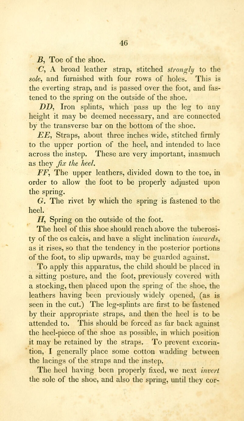 B, Toe of the shoe. C, A broad leather strap, stitched strongly to the sole, and furnished with four rows of holes. This is the everting strap, and is passed over the foot, and fas- tened to the spring on the outside of the shoe. DD, Iron splints, which pass up the leg to any height it may be deemed necessary, and are connected by the transverse bar on the bottom of the shoe. EE, Straps, about three inches wide, stitched firmly to the upper portion of the heel, and intended to lace across the instep. These are very important, inasmuch as they fix the heel. FF, The upper leathers, divided down to the toe, in order to allow the foot to be properly adjusted upon the spring. G. The rivet by which the spring is fastened to the heel. JET, Spring on the outside of the foot. The heel of this shoe should reach above the tuberosi- ty of the os calcis, and have a slight inclination inwards, as it rises, so that the tendency in the posterior portions of the foot, to slip upwards, may be guarded against. To apply this apparatus, the child should be placed in a sitting posture, and the foot, previously covered with a stocking, then placed upon the spring of the shoe, the leathers having been previously widely opened, (as is seen in the cut.) The leg-splints are first to be fastened by their appropriate straps, and then the heel is to be attended to. This should be forced as far back against the heel-piece of the shoe as possible, in which position it may be retained by the straps. To prevent excoria- tion, I generally place some cotton wadding between the lacings of the straps and the instep. The heel having been properly fixed, we next invert the sole of the shoe, and also the spring, until they cor-