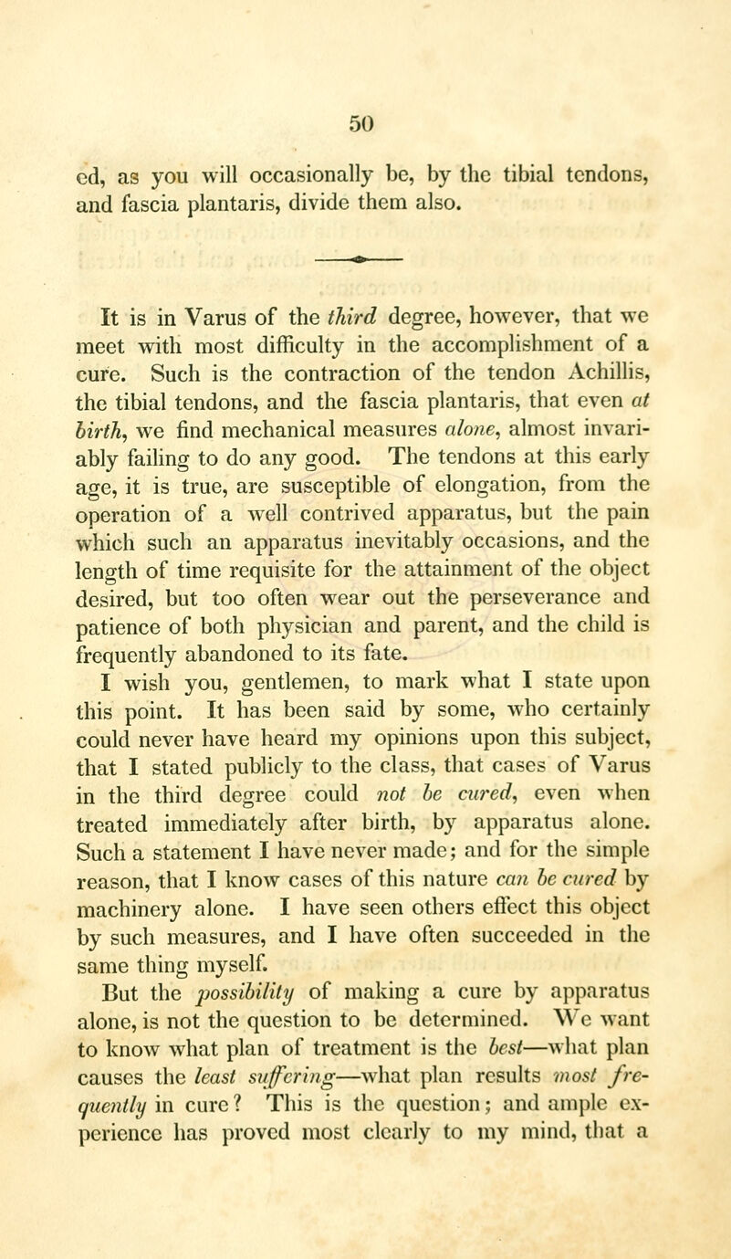 cd, as you will occasionally be, by the tibial tendons, and fascia plantaris, divide them also. It is in Varus of the third degree, however, that we meet with most difficulty in the accomplishment of a cure. Such is the contraction of the tendon Achillis, the tibial tendons, and the fascia plantaris, that even at birth, we find mechanical measures alone, almost invari- ably failing to do any good. The tendons at this early age, it is true, are susceptible of elongation, from the operation of a well contrived apparatus, but the pain which such an apparatus inevitably occasions, and the length of time requisite for the attainment of the object desired, but too often wear out the perseverance and patience of both physician and parent, and the child is frequently abandoned to its fate. I wish you, gentlemen, to mark what I state upon this point. It has been said by some, who certainly could never have heard my opinions upon this subject, that I stated publicly to the class, that cases of Varus in the third degree could not be cured, even when treated immediately after birth, by apparatus alone. Such a statement I have never made; and for the simple reason, that I know cases of this nature can be cured by machinery alone. I have seen others effect this object by such measures, and I have often succeeded in the same thing myself. But the possibility of making a cure by apparatus alone, is not the question to be determined. We want to know what plan of treatment is the best—what plan causes the least suffering—what plan results most fre- quently in cure ? This is the question; and ample ex- perience has proved most clearly to my mind, that a