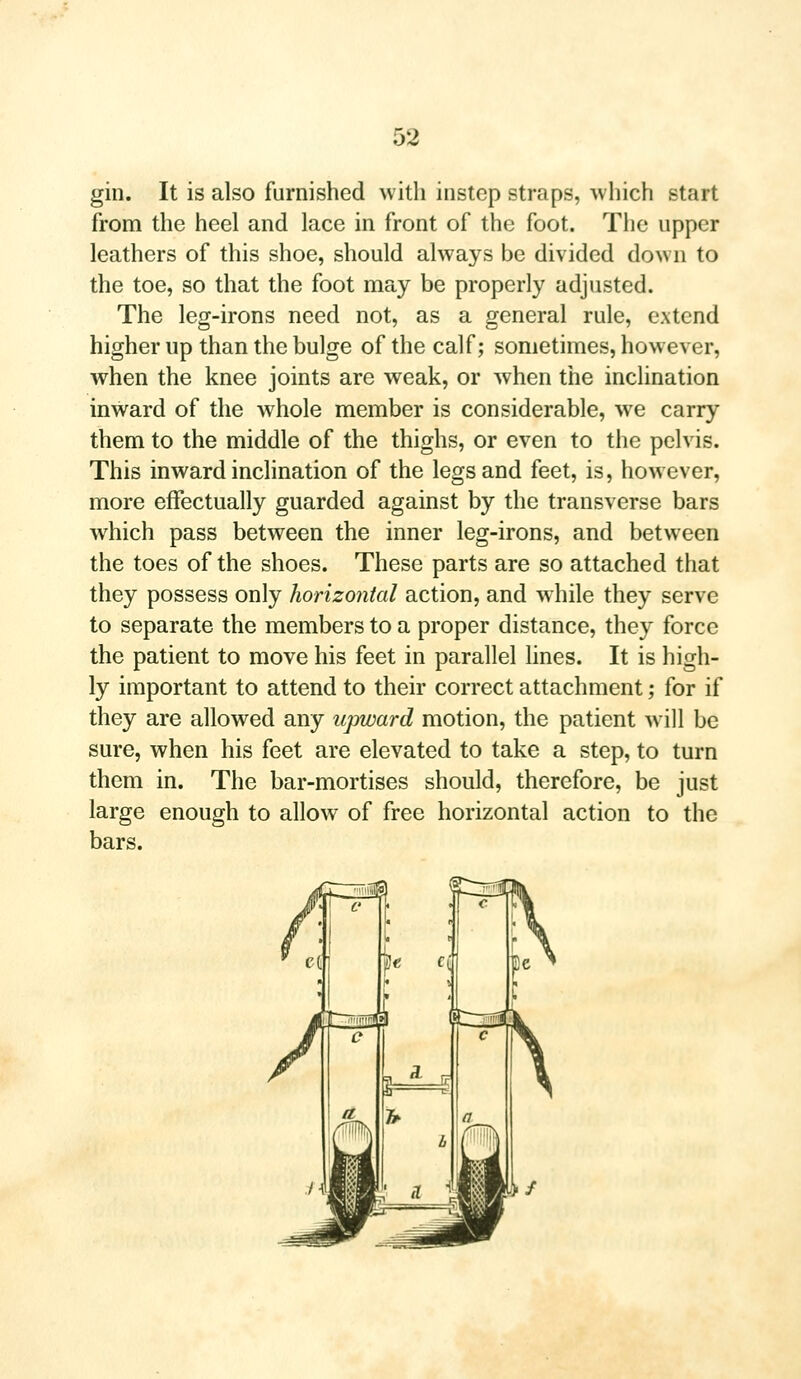 gin. It is also furnished with instep straps, which start from the heel and lace in front of the foot. The upper leathers of this shoe, should always be divided down to the toe, so that the foot may be properly adjusted. The leg-irons need not, as a general rule, extend higher up than the bulge of the calf; sometimes, however, when the knee joints are weak, or when the inclination inward of the whole member is considerable, we carry them to the middle of the thighs, or even to the pelvis. This inward inclination of the legs and feet, is, however, more effectually guarded against by the transverse bars which pass between the inner leg-irons, and between the toes of the shoes. These parts are so attached that they possess only horizontal action, and while they serve to separate the members to a proper distance, they force the patient to move his feet in parallel lines. It is high- ly important to attend to their correct attachment; for if they are allowed any upward motion, the patient will be sure, when his feet are elevated to take a step, to turn them in. The bar-mortises should, therefore, be just large enough to allow of free horizontal action to the bars.