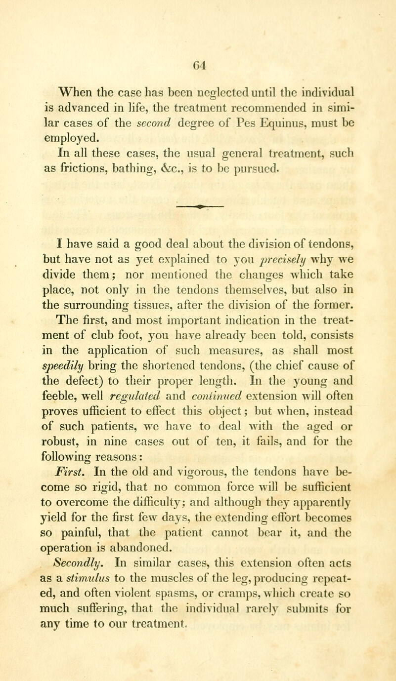 When the case has been neglected until the individual is advanced in life, the treatment recommended in simi- lar cases of the second degree of Pes Equinus, must be employed. In all these cases, the usual general treatment, such as frictions, bathing, &c, is to be pursued. I have said a good deal about the division of tendons, but have not as yet explained to you precisely why we divide them; nor mentioned the changes which take place, not only in the tendons themselves, but also in the surrounding tissues, after the division of the former. The first, and most important indication in the treat- ment of club foot, you have already been told, consists in the application of such measures, as shall most speedily bring the shortened tendons, (the chief cause of the defect) to their proper length. In the young and feeble, well regulated and continued extension will often proves ufficient to effect this object; but when, instead of such patients, we have to deal with the aged or robust, in nine cases out of ten, it fails, and for the following reasons: First. In the old and vigorous, the tendons have be- come so rigid, that no common force will be sufficient to overcome the difficulty; and although they apparently yield for the first few days, the extending effort becomes so painful, that the patient cannot bear it, and the operation is abandoned. Secondly. In similar cases, this extension often acts as a stimulus to the muscles of the leg, producing repeat- ed, and often violent spasms, or cramps, which create so much suffering, that the individual rarely submits for any time to our treatment.