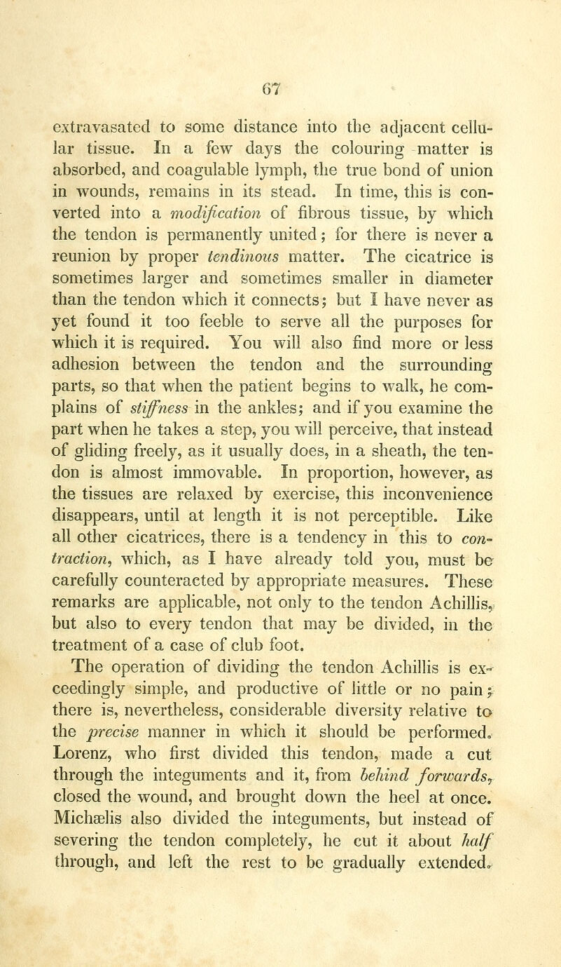 extravasated to some distance into the adjacent cellu- lar tissue. In a few days the colouring matter is absorbed, and coagulable lymph, the true bond of union in wounds, remains in its stead. In time, this is con- verted into a modification of fibrous tissue, by which the tendon is permanently united; for there is never a reunion by proper tendinous matter. The cicatrice is sometimes larger and sometimes smaller in diameter than the tendon which it connects; but I have never as yet found it too feeble to serve all the purposes for which it is required. You will also find more or less adhesion between the tendon and the surrounding parts, so that when the patient begins to walk, he com- plains of stiffness in the ankles; and if you examine the part when he takes a step, you will perceive, that instead of gliding freely, as it usually does, in a sheath, the ten- don is almost immovable. In proportion, however, as the tissues are relaxed by exercise, this inconvenience disappears, until at length it is not perceptible. Like all other cicatrices, there is a tendency in this to con- traction, which, as I have already told you, must be carefully counteracted by appropriate measures. These remarks are applicable, not only to the tendon Achillis, but also to every tendon that may be divided, in the treatment of a case of club foot. The operation of dividing the tendon Achillis is ex- ceedingly simple, and productive of little or no pain f there is, nevertheless, considerable diversity relative to the precise manner in which it should be performed, Lorenz, who first divided this tendon, made a cut through the integuments and it, from behind forwards? closed the wound, and brought down the heel at once. Michselis also divided the integuments, but instead of severing the tendon completely, he cut it about half through, and left the rest to be gradually extended.