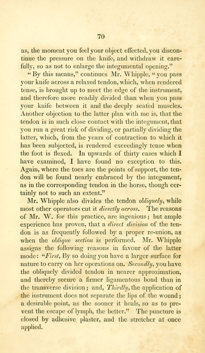 as, the moment you feel your object effected, you discon- tinue the pressure on the knife, and withdraw it care- fully, so as not to enlarge the integumental opening.  By this means, continues Mr. Whipple,  you pass your knife across a relaxed tendon, which, when rendered tense, is brought up to meet the edge of the instrument, and therefore more readily divided than when you pass your knife between it and the deeply seated muscles. Another objection to the latter plan with me is, that the tendon is in such close contact with the integument, that you run a great risk of dividing, or partially dividing the latter, which, from the years of contraction to which it has been subjected, is rendered exceedingly tense when the foot is flexed. In upwards of thirty cases which I have examined, I have found no exception to this. Again, where the toes are the points of support, the ten- don will be found nearly embraced by the integument, as in the corresponding tendon in the horse, though cer- tainly not to such an extent. Mr. Whipple also divides the tendon obliquely, wThile most other operators cut it directly across. The reasons of Mr. W. for this practice, are ingenious; but ample experience has proven, that a direct division of the ten- don is as frequently followed by a proper re-union, as when the oblique section is performed. Mr. Whipple assigns the following reasons in favour of the latter mode: First, By so doing you have a larger surface for nature to carry on her operations on. Secondly, you have the obliquely divided tendon in nearer approximation, and thereby secure a firmer ligamentous bond than in the transverse division; and, Thirdly, the application of the instrument does not separate the lips of the wound; a desirable point, as the sooner it heals, so as to pre- vent the escape of lymph, the better. The puncture is closed by adhesive plaster, and the stretcher at once applied.