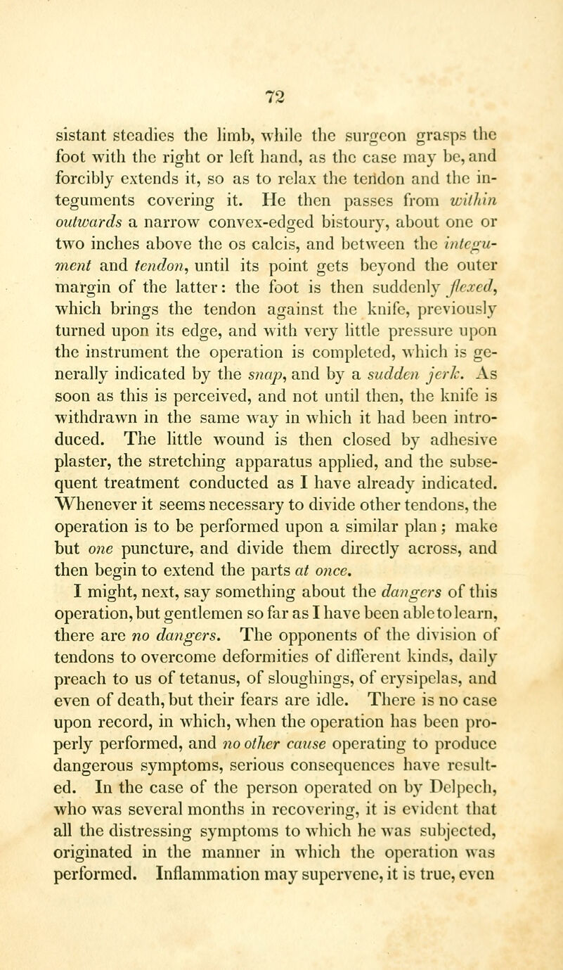 sistant steadies the limb, while the surgeon grasps the foot with the right or left hand, as the case may be, and forcibly extends it, so as to relax the tertdon and the in- teguments covering it. He then passes from within outwards a narrow convex-edged bistoury, about one or two inches above the os calcis, and between the integu- ment and tendon, until its point gets beyond the outer margin of the latter: the foot is then suddenly flexed, which brings the tendon against the knife, previously turned upon its edge, and with very little pressure upon the instrument the operation is completed, which is ge- nerally indicated by the snap, and by a sudden jerk. As soon as this is perceived, and not until then, the knife is withdrawn in the same way in which it had been intro- duced. The little wound is then closed by adhesive plaster, the stretching apparatus applied, and the subse- quent treatment conducted as I have already indicated. Whenever it seems necessary to divide other tendons, the operation is to be performed upon a similar plan; make but one puncture, and divide them directly across, and then begin to extend the parts at once, I might, next, say something about the dangers of this operation, but gentlemen so far as I have been able to learn, there are no dangers. The opponents of the division of tendons to overcome deformities of different kinds, daily preach to us of tetanus, of sloughings, of erysipelas, and even of death, but their fears are idle. There is no case upon record, in which, when the operation has been pro- perly performed, and no oilier cause operating to produce dangerous symptoms, serious consequences have result- ed. In the case of the person operated on by Delpech, who was several months in recovering, it is evident that all the distressing symptoms to which he was subjected, originated in the manner in which the operation was performed. Inflammation may supervene, it is true, even