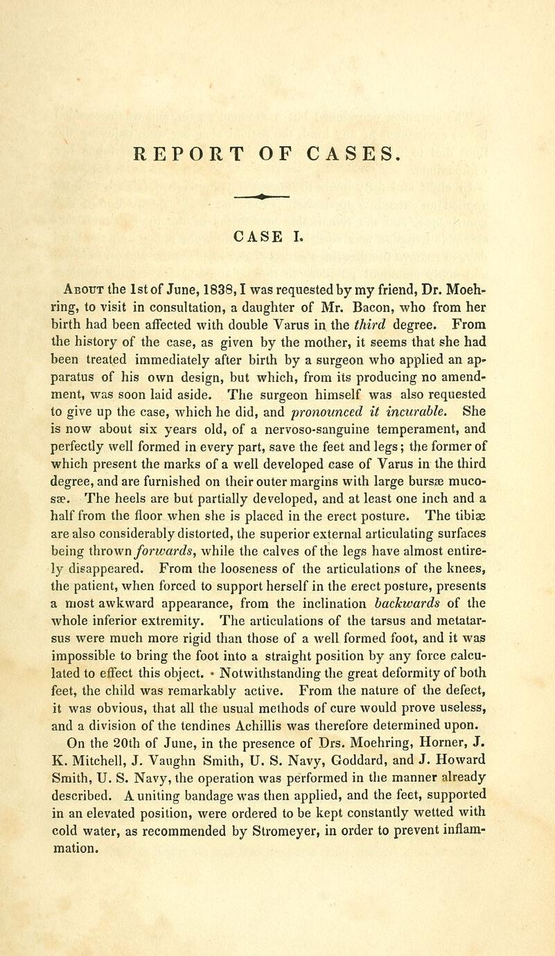 REPORT OF CASES. CASE I. About the 1st of June, 1838,1 was requested by my friend, Dr. Moeh- ring, to visit in consultation, a daughter of Mr. Bacon, who from her birth had been affected with double Varus in the third degree. From the history of the case, as given by the mother, it seems that she had been treated immediately after birth by a surgeon who applied an ap- paratus of his own design, but which, from its producing no amend- ment, was soon laid aside. The surgeon himself was also requested to give up the case, which he did, and pronounced it incurable. She is now about six years old, of a nervoso-sanguine temperament, and perfectly well formed in every part, save the feet and legs; the former of which present the marks of a well developed case of Varus in the third degree, and are furnished on their outer margins with large bursse muco- sae. The heels are but partially developed, and at least one inch and a half from the floor when she is placed in the erect posture. The tibiae are also considerably distorted, the superior external articulating surfaces being thrown forwai'ds, while the calves of the legs have almost entire- ly disappeared. From the looseness of the articulations of the knees, the patient, when forced to support herself in the erect posture, presents a most awkward appearance, from the inclination backwards of the whole inferior extremity. The articulations of the tarsus and metatar- sus were much more rigid than those of a well formed foot, and it was impossible to bring the foot into a straight position by any force calcu- lated to effect this object. • Notwithstanding the great deformity of both feet, the child was remarkably active. From the nature of the defect, it was obvious, that all the usual methods of cure would prove useless, and a division of the tendines Achillis was therefore determined upon. On the 20th of June, in the presence of Drs. Moehring, Horner, J. K. Mitchell, J. Vaughn Smith, U. S. Navy, Goddard, and J. Howard Smith, U. S. Navy, the operation was performed in the manner already described. A uniting bandage was then applied, and the feet, supported in an elevated position, were ordered to be kept constantly wetted with cold water, as recommended by Stromeyer, in order to prevent inflam- mation.