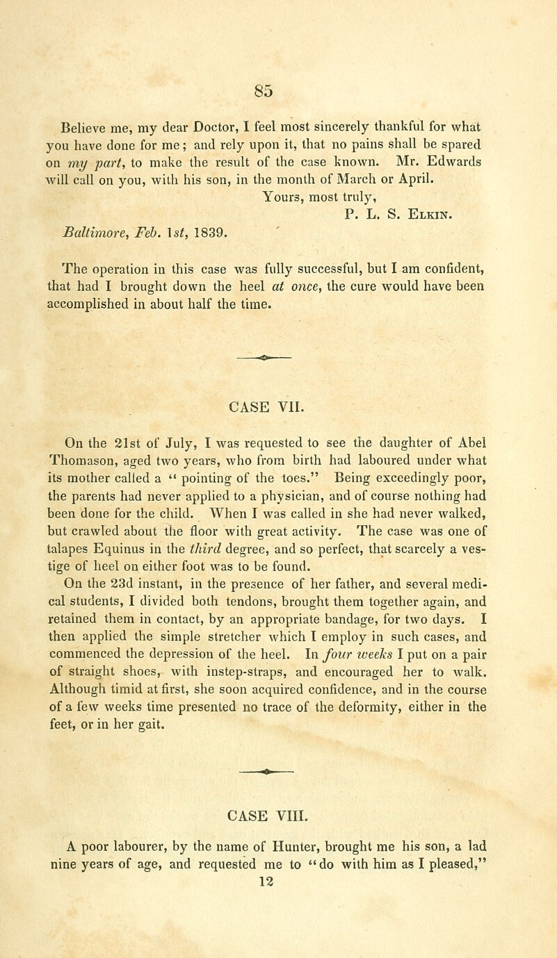 Believe me, my dear Doctor, I feel most sincerely thankful for what you have done for me; and rely upon it, that no pains shall be spared on my part, to make the result of the case known. Mr. Edwards will call on you, with his son, in the month of March or April. Yours, most truly, P. L. S. Elkin. Baltimore, Feb. \st, 1839. The operation in this case was fully successful, but I am confident, that had I brought down the heel at once, the cure would have been accomplished in about half the time. CASE VII. On the 21st of July, I was requested to see the daughter of Abel Thomason, aged two years, who from birth had laboured under what its mother called a  pointing of the toes. Being exceedingly poor, the parents had never applied to a physician, and of course nothing had been done for the child. When I was called in she had never walked, but crawled about the floor with great activity. The case was one of talapes Equinus in the third degree, and so perfect, that scarcely a ves- tige of heel on either foot was to be found. On the 23d instant, in the presence of her father, and several medi- cal students, I divided both tendons, brought them together again, and retained them in contact, by an appropriate bandage, for two days. I then applied the simple stretcher which I employ in such cases, and commenced the depression of the heel. In four weeks I put on a pair of straight shoes, with instep-straps, and encouraged her to walk. Although timid at first, she soon acquired confidence, and in the course of a few weeks time presented no trace of the deformity, either in the feet, or in her gait. CASE VIII. A poor labourer, by the name of Hunter, brought me his son, a lad nine years of age, and requested me to  do with him as I pleased, 12