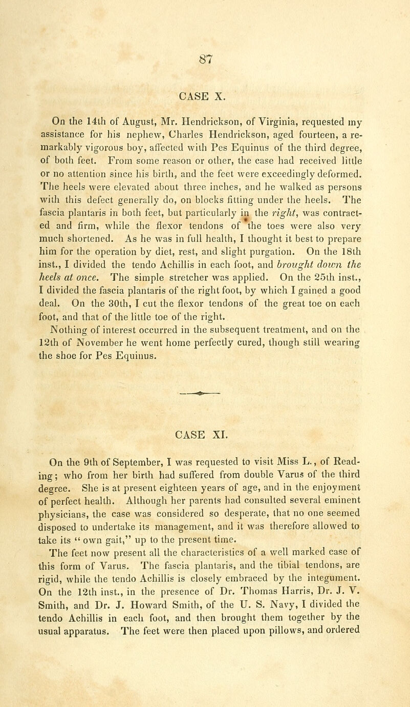 CASE X. On the 14th of August, Mr. Hendrickson, of Virginia, requested my assistance for his nephew, Charles Hendrickson, aged fourteen, a re- markably vigorous boy, affected with Pes Equinus of the third degree, of both feet. From some reason or other, the case had received little or no attention since his birth, and the feet were exceedingly deformed. The heels were elevated about three inches, and he walked as persons with this defect generally do, on blocks fitting under the heels. The fascia plantaris in both feet, but particularly in the right, was contract- ed and firm, while the flexor tendons of the toes were also very much shortened. As he was in full health, I thought it best to prepare him for the operation by diet, rest, and slight purgation. On the 18th inst., I divided the tendo Achillis in each foot, and brought down the heels at once. The simple stretcher was applied. On the 25th inst., I divided the fascia plantaris of the right foot, by which I gained a good deal. On the 30th, I cut the flexor tendons of the great toe on each foot, and that of the little toe of the right. Nothing of interest occurred in the subsequent treatment, and on the 12th of November he went home perfectly cured, though still wearing the shoe for Pes Equinus. CASE XI. On the 9th of September, I was requested to visit Miss L., of Read- ing ; who from her birth had suffered from double Varus of the third degree. She is at present eighteen years of age, and in the enjoyment of perfect health. Although her parents had consulted several eminent physicians, the case was considered so desperate, that no one seemed disposed to undertake its management, and it was therefore allowed to take its  own gait, up to the present time. The feet now present all the characteristics of a well marked case of this form of Varus. The fascia plantaris, and the tibial tendons, are rigid, while the tendo Achillis is closely embraced by the integument. On the 12th inst., in the presence of Dr. Thomas Harris, Dr. J. V. Smith, and Dr. J. Howard Smith, of the U. S. Navy, I divided the tendo Achillis in each foot, and then brought them together by the usual apparatus. The feet were then placed upon pillows, and ordered