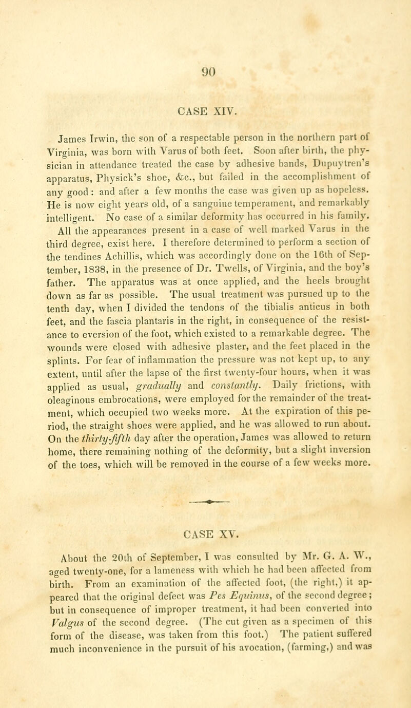 CASE XIV. James Irwin, the son of a respectable person in the northern part of Virginia, was born with Varus of both feet. Soon after birth, the phy- sician in attendance treated the case by adhesive bands, Dupuytren's apparatus, Physick's shoe, &c, but failed in the accomplishment of any good : and after a few months the case was given up as hopeless. He is now eight years old, of a sanguine temperament, and remarkably intelligent. No case of a similar deformity has occurred in his family. All the appearances present in a case of well marked Varus in the third degree, exist here. I therefore determined to perform a section of the tendines Achillis, which was accordingly done on the 16th of Sep- tember, 1838, in the presence of Dr. Twells, of Virginia, and the boy's father. The apparatus was at once applied, and the heels brought down as far as possible. The usual treatment was pursued up to the tenth day, when I divided the tendons of the tibialis anticus in both feet, and the fascia plantaris in the right, in consequence of the resist- ance to eversion of the foot, which existed to a remarkable degree. The wounds were closed with adhesive plaster, and the feet placed in the splints. For fear of inflammation the pressure was not kept up, to any extent, until after the lapse of the first twenty-four hours, when it was applied as usual, gradually and constantly. Daily frictions, with oleaginous embrocations, were employed for the remainder of the treat- ment, which occupied two weeks more. At the expiration of this pe- riod, the straight shoes were applied, and he was allowed to run about. On the thirty-fifth day after the operation, James was allowed to return home, there remaining nothing of the deformity, but a slight inversion of the toes, which will be removed in the course of a few weeks more. CASE XV. About the 20th of September, I was consulted by Mr. G. A. W., aged twenty-one, for a lameness with which he had been affected from birth. From an examination of the affected foot, (the right,) it ap- peared that the original defect was Pes Eqirinus, of the second degree; but in consequence of improper treatment, it had been converted into Valgus of the second degree. (The cut given as a specimen of this form of the disease, was taken from this foot.) The patient suffered much inconvenience in the pursuit of his avocation, (farming,) and was