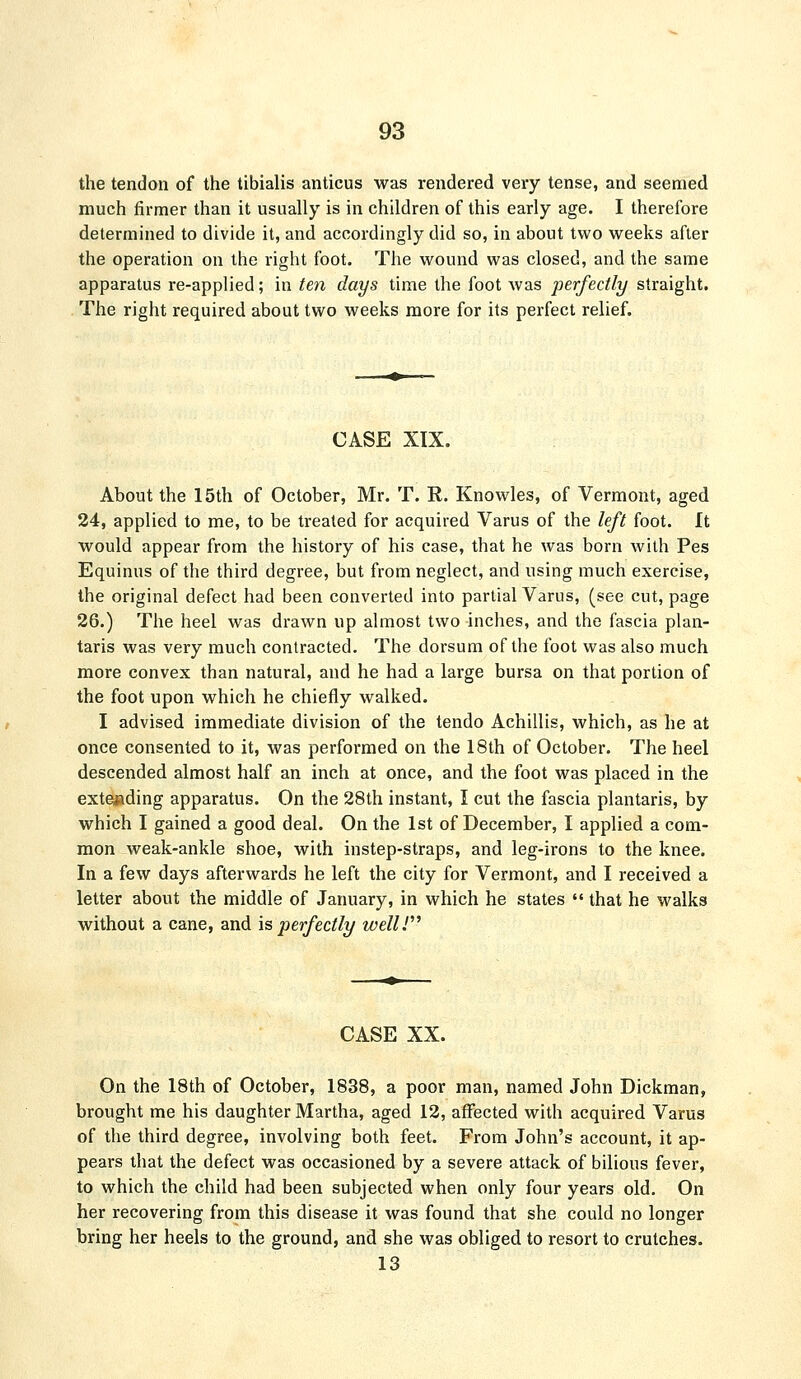 the tendon of the tibialis anticus was rendered very tense, and seemed much firmer than it usually is in children of this early age. I therefore determined to divide it, and accordingly did so, in about two weeks after the operation on the right foot. The wound was closed, and the same apparatus re-applied; in ten days time the foot was perfectly straight. The right required about two weeks more for its perfect relief. CASE XIX. About the 15th of October, Mr. T. R. Knowles, of Vermont, aged 24, applied to me, to be treated for acquired Varus of the left foot, ft would appear from the history of his case, that he was born with Pes Equinus of the third degree, but from neglect, and using much exercise, the original defect had been converted into partial Varus, (see cut, page 26.) The heel was drawn up almost two inches, and the fascia plan- taris was very much contracted. The dorsum of the foot was also much more convex than natural, and he had a large bursa on that portion of the foot upon which he chiefly walked. I advised immediate division of the tendo Achillis, which, as he at once consented to it, was performed on the 18th of October. The heel descended almost half an inch at once, and the foot was placed in the extending apparatus. On the 28th instant, I cut the fascia plantaris, by which I gained a good deal. On the 1st of December, I applied a com- mon weak-ankle shoe, with instep-straps, and leg-irons to the knee. In a few days afterwards he left the city for Vermont, and I received a letter about the middle of January, in which he states  that he walks without a cane, and is perfectly wellV CASE XX. On the 18th of October, 1838, a poor man, named John Dickraan, brought me his daughter Martha, aged 12, affected with acquired Varus of the third degree, involving both feet. From John's account, it ap- pears that the defect was occasioned by a severe attack of bilious fever, to which the child had been subjected when only four years old. On her recovering from this disease it was found that she could no longer bring her heels to the ground, and she was obliged to resort to crutches. 13