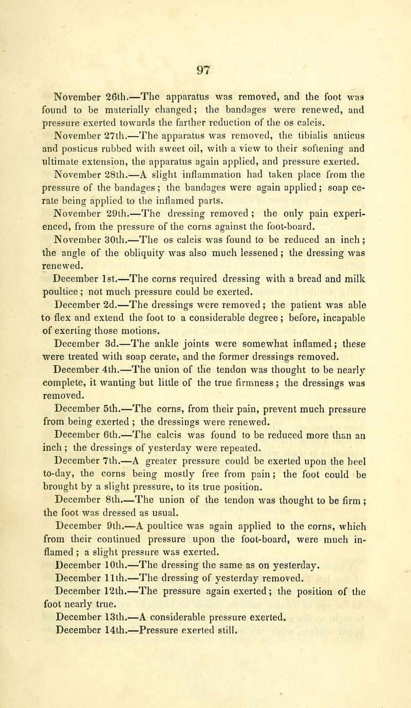 November 26th,—The apparatus was removed, and the foot was found to be materially changed; the bandages were renewed, and pressure exerted towards the farther reduction of the os calcis. November 27th.—The apparatus was removed, the tibialis anticus and posticus rubbed with sweet oil, with a view to their softening and ultimate extension, the apparatus again applied, and pressure exerted. November 28th.—A slight inflammation had taken place from the pressure of the bandages; the bandages were again applied; soap ce- rate being applied to the inflamed parts. November 29th.—The dressing removed ; the only pain experi- enced, from the pressure of the corns against the foot-board. November 30th.—The os calcis was found to be reduced an inch; the angle of the obliquity was also much lessened; the dressing was renewed. December 1st.—The corns required dressing with a bread and milk poultice ; not much pressure could be exerted. December 2d.—The dressings were removed ; the patient was able to flex and extend the foot to a considerable degree; before, incapable of exerting those motions. December 3d.—The ankle joints were somewhat inflamed; these were treated with soap cerate, and the former dressings removed. December 4th.—The union of the tendon was thought to be nearly complete, it wanting but little of the true firmness; the dressings was removed. December 5th.—The corns, from their pain, prevent much pressure from being exerted ; the dressings were renewed. December 6th.—The calcis was found to be reduced more than an inch ; the dressings of yesterday were repeated. December 7th.—A greater pressure could be exerted upon the heel to-day, the corns being mostly free from pain; the foot could be brought by a slight pressure, to its true position. December 8th.—The union of the tendon was thought to be firm ; the foot was dressed as usual. December 9th.—A poultice was again applied to the corns, which from their continued pressure upon the foot-board, were much in- flamed ; a slight pressure was exerted. December 10th.—The dressing the same as on yesterday. December 11th.—The dressing of yesterday removed. December 12th.—The pressure again exerted; the position of the foot nearly true. December 13th.—A considerable pressure exerted. December 14th.—Pressure exerted still.