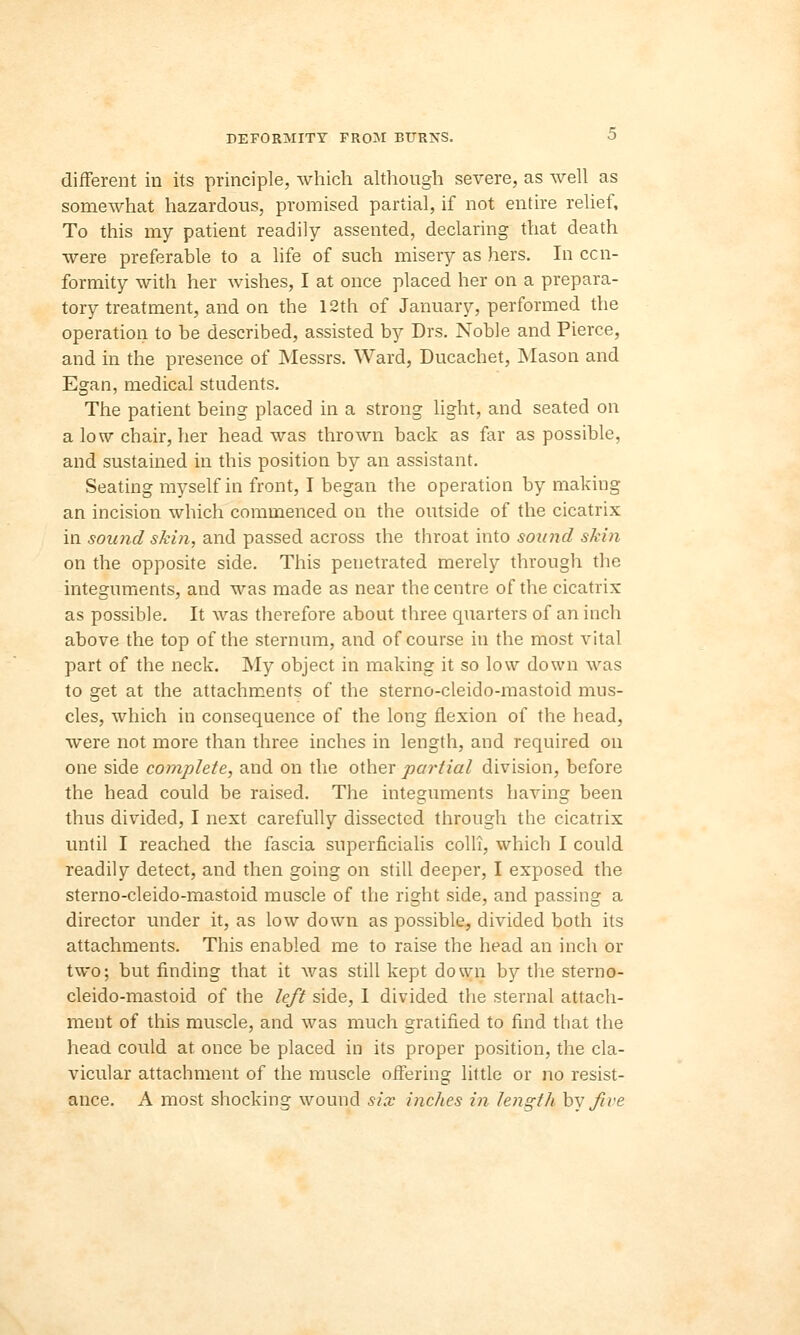 different in its principle, which although severe, as well as somewhat hazardous, promised partial, if not entire relief, To this my patient readily assented, declaring that death were preferable to a life of such misery as hers. In con- formity with her wishes, I at once placed her on a prepara- tory treatment, and on the 12th of January, performed the operation to be described, assisted by Drs. Noble and Pierce, and in the presence of Messrs. Ward, Ducachet, Mason and Egan, medical students. The patient being placed in a strong light, and seated on a low chair, her head was thrown back as far as possible, and sustained in this position by an assistant. Seating myself in front, I began the operation by making an incision which commenced on the outside of the cicatrix in sound skin, and passed across the throat into sound skin on the opposite side. This penetrated merely through the integuments, and was made as near the centre of the cicatrix as possible. It was therefore about three quarters of an inch above the top of the sternum, and of course in the most vital part of the neck. My object in making it so low down was to get at the attachments of the sterno-cleido-mastoid mus- cles, which in consequence of the long flexion of the head, were not more than three inches in length, and required on one side complete, and on the other partial division, before the head could be raised. The integuments having been thus divided, I next carefully dissected through the cicatrix until I reached the fascia superficialis colli, which I could readily detect, and then going on still deeper, I exposed the sterno-cleido-mastoid muscle of the right side, and passing a director under it, as low down as possible, divided both its attachments. This enabled me to raise the head an inch or two; but finding that it was still kept down by the sterno- cleido-mastoid of the left side, 1 divided the sternal attach- ment of this muscle, and was much gratified to find that the head could at once be placed in its proper position, the cla- vicular attachment of the muscle offering little or no resist- ance. A most shocking wound six inches in length by five