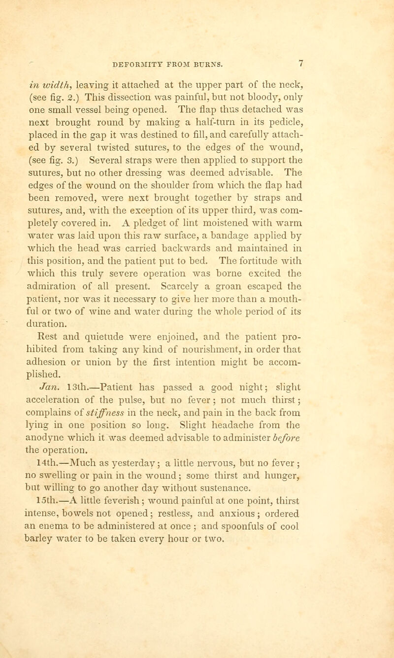 in width, leaving it attached at the upper part of the neck, (see fig. 2.) This dissection was painful, but not bloody, only one small vessel being opened. The flap thus detached was next brought round by making a half-turn in its pedicle, placed in the gap it was destined to fill, and carefully attach- ed by several twisted sutures, to the edges of the wound, (see fig. 3.) Several straps were then applied to support the sutures, but no other dressing was deemed advisable. The edges of the wound on the shoulder from which the flap had been removed, were next brought together by straps and sutures, and, with the exception of its upper third, was com- pletely covered in. A pledget of lint moistened with warm water was laid upon this raw surface, a bandage applied by which the head was carried backwards and maintained in this position, and the patient put to bed. The fortitude with which this truly severe operation was borne excited the admiration of all present. Scarcely a groan escaped the patient, nor was it necessary to give her more than a mouth- ful or two of wine and water during the whole period of its duration. Rest and quietude were enjoined, and the patient pro- hibited from taking any kind of nourishment, in order that adhesion or union by the first intention might be accom- plished. Jan. 13th.—Patient has passed a good night; slight acceleration of the pulse, but no fever; not much thirst; complains of stiffness in the neck, and pain in the back from lying in one position so long. Slight headache from the anodyne which it was deemed advisable to administer before the operation. 14th.—Much as yesterday; a little nervous, but no fever ; no swelling or pain in the wound; some thirst and hunger, bat willing to go another day without sustenance. 15th.—A little feverish; wound painful at one point, thirst intense, bowels not opened; restless, and anxious; ordered an enema to be administered at once ; and spoonfuls of cool barley water to be taken every hour or two.