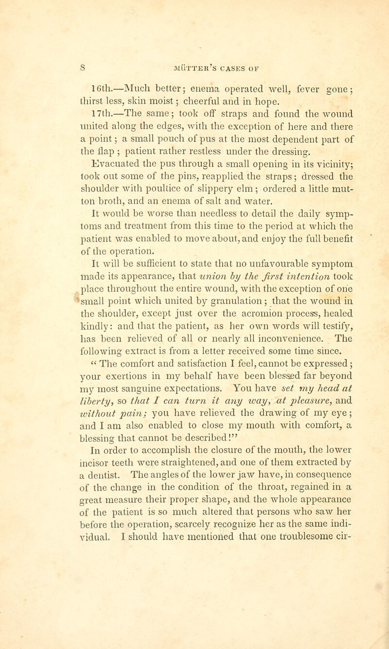 16th.—Much better; enema operated well, fever gone; thirst less, skin moist; cheerful and in hope. 17th.—The same; took off straps and found the wound united along the edges, with the exception of here and there a point; a small pouch of pus at the most dependent part of the flap ; patient rather restless under the dressing. Evacuated the pus through a small opening in its vicinity; took out some of the pins, reapplied the straps; dressed the shoulder with poultice of slippery elm; ordered a little mut- ton broth, and an enema of salt and water. It would be worse than needless to detail the daily symp- toms and treatment from this time to the period at which the patient was enabled to move about, and enjoy the full benefit of the operation. It will be sufficient to state that no unfavourable symptom made its appearance, that union by the first intention took place throughout the entire wound, with the exception of one 'small point which united by granulation; that the wound in the shoulder, except just over the acromion process, healed kindly: and that the patient, as her own words will testify, has been relieved of all or nearly all inconvenience. The following extract is from a letter received some time since.  The comfort and satisfaction I feel,cannot be expressed; your exertions in my behalf have been blessed far beyond my most sanguine expectations. You have set my head at liberty, so that I can turn it any way, at pleasure, and -without pain; you have relieved the drawing of my eye; and I am also enabled to close my mouth with comfort, a blessing that cannot be described! In order to accomplish the closure of the mouth, the lower incisor teeth were straightened, and one of them extracted by a dentist. The angles of the lower jaw have, in consequence of the change in the condition of the throat, regained in a great measure their proper shape, and the whole appearance of the patient is so much altered that persons who saw her before the operation, scarcely recognize her as the same indi- vidual. I should have mentioned that one troublesome cir-