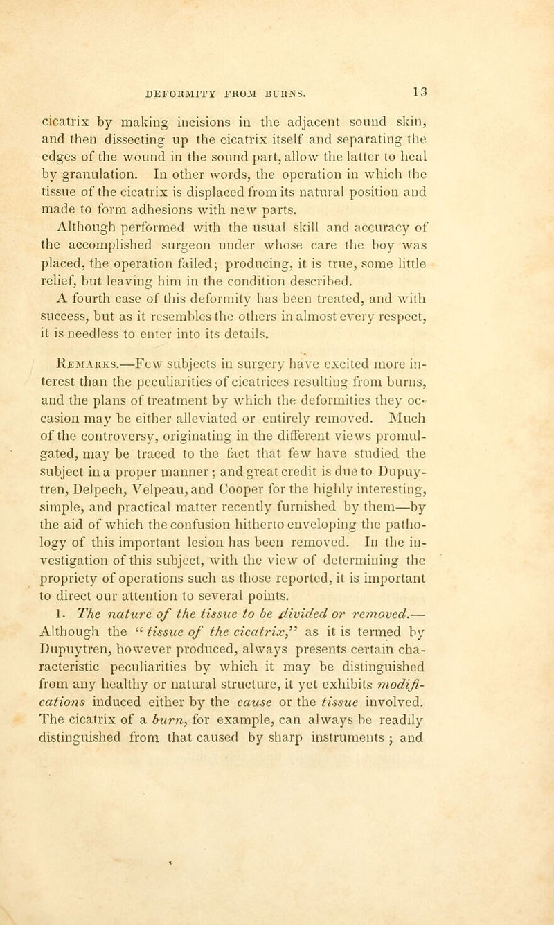 cicatrix by making incisions in the adjacent sound skin, and then dissecting up the cicatrix itself and separating the edges of the wound in the sound part,, allow the latter to heal by granulation. In other words, the operation in which the tissue of the cicatrix is displaced from its natural position and made to form adhesions with new parts. Although performed with the usual skill and accuracy of the accomplished surgeon under whose care the boy was placed, the operation failed-, producing, it is true, some little relief, but leaving him in the condition described. A fourth case of this deformity has been treated, and with success, but as it resembles the others in almost every respect, it is needless to enter into its details. Remarks.—Few subjects in surgery have excited more in- terest than the peculiarities of cicatrices resulting from burns, and the plans of treatment by which the deformities they oc- casion may be either alleviated or entirely removed. Much of the controversy, originating in the different views promul- gated, may be traced to the fact that few have studied the subject in a proper manner; and great credit is due to Dupuy- tren, Delpech, Velpeau,and Cooper for the highly interesting, simple, and practical matter recently furnished by them—by the aid of which the confusion hitherto enveloping the patho- logy of this important lesion has been removed. In the in- vestigation of this subject, with the view of determining the propriety of operations such as those reported, it is important to direct our attention to several points. 1. The nature of the tissue to be divided or removed.— Although the  tissue of the cicatrix, as it is termed by Dupuytren, however produced, always presents certain cha- racteristic peculiarities by which it may be distinguished from any healthy or natural structure, it yet exhibits modifi- cations induced either by the cause or the tissue involved. The cicatrix of a burn, for example, can always be readily distinguished from that caused by sharp instruments ; and