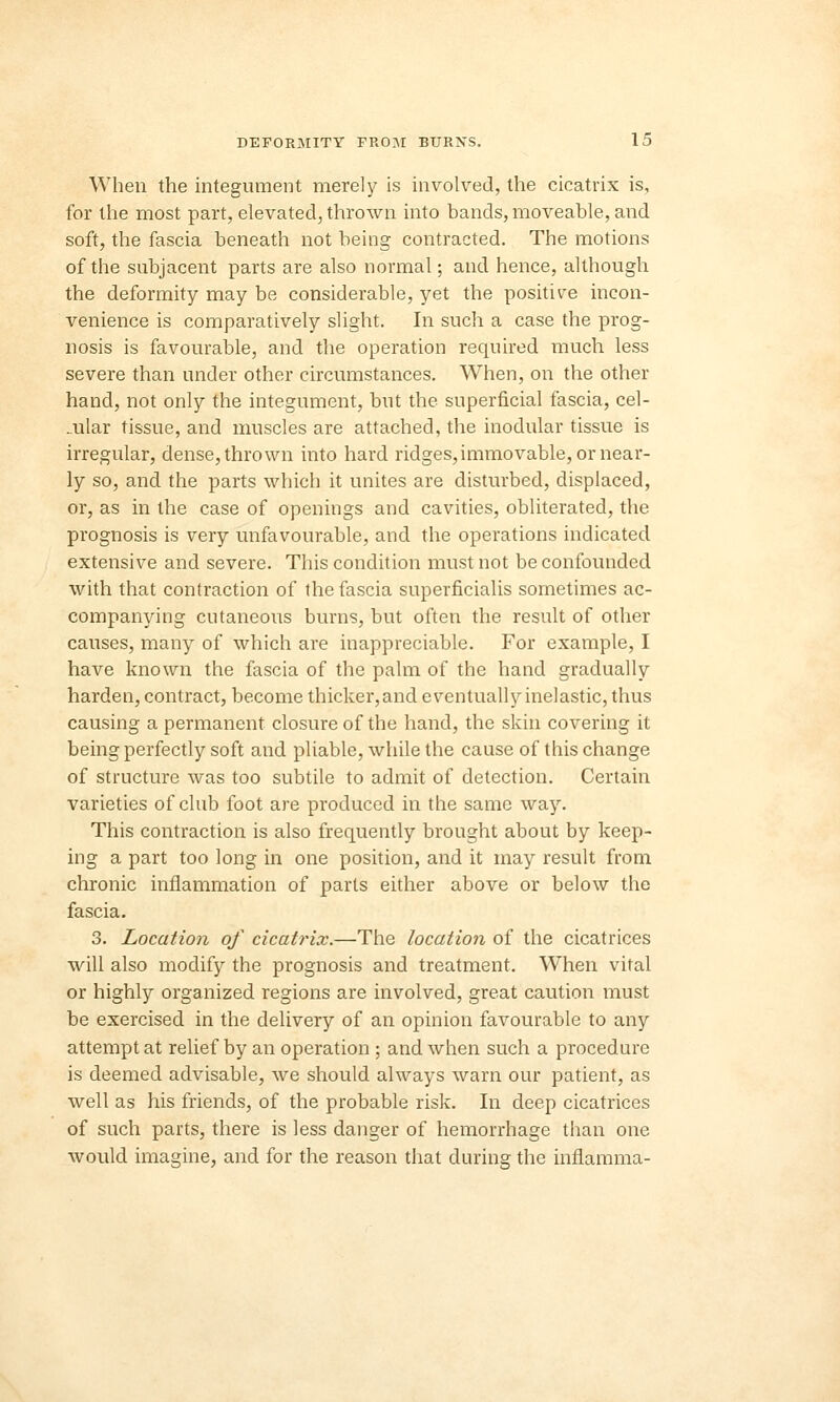 When the integument merely is involved, the cicatrix is, for the most part, elevated, thrown into bands, moveable, and soft, the fascia beneath not being contracted. The motions of the subjacent parts are also normal; and hence, although the deformity may be considerable, yet the positive incon- venience is comparatively slight. In such a case the prog- nosis is favourable, and the operation required much less severe than under other circumstances. When, on the other hand, not only the integument, but the superficial fascia, cel- lular tissue, and muscles are attached, the modular tissue is irregular, dense, thrown into hard ridges, immovable, or near- ly so, and the parts which it unites are disturbed, displaced, or, as in the case of openings and cavities, obliterated, the prognosis is very unfavourable, and the operations indicated extensive and severe. This condition must not be confounded with that contraction of the fascia superflcialis sometimes ac- companying cutaneous burns, but often the result of other causes, many of which are inappreciable. For example, I have known the fascia of the palm of the hand gradually harden, contract, become thicker, and eventually inelastic, thus causing a permanent closure of the hand, the skin covering it being perfectly soft and pliable, while the cause of this change of structure was too subtile to admit of detection. Certain varieties of club foot are produced in the same way. This contraction is also frequently brought about by keep- ing a part too long in one position, and it may result from chronic inflammation of parts either above or below the fascia. 3. Location of cicatrix.—The location of the cicatrices will also modify the prognosis and treatment. Wlien vital or highly organized regions are involved, great caution must be exercised in the delivery of an opinion favourable to any attempt at relief by an operation ; and when such a procedure is deemed advisable, we should always warn our patient, as well as his friends, of the probable risk. In deep cicatrices of such parts, there is less danger of hemorrhage than one would imagine, and for the reason that during the inflamma-
