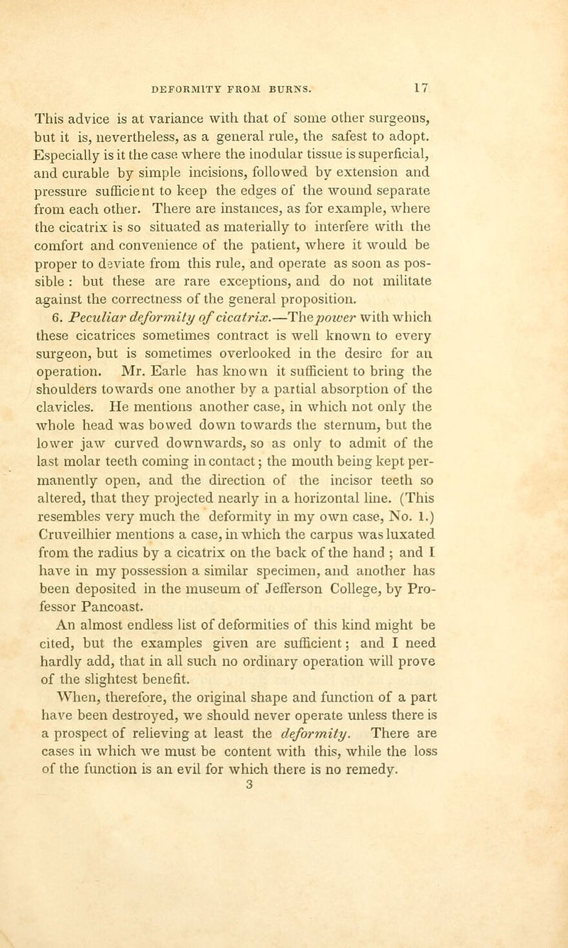 This advice is at variance with that of some other surgeons, but it is, nevertheless, as a general rule, the safest to adopt. Especially is it the case where the modular tissue is superficial, and curable by simple incisions, followed by extension and pressure sufficient to keep the edges of the wound separate from each other. There are instances, as for example, where the cicatrix is so situated as materially to interfere with the comfort and convenience of the patient, where it would be proper to deviate from this rule, and operate as soon as pos- sible : but these are rare exceptions, and do not militate against the correctness of the general proposition. 6. Peculiar deformity of cicatrix.—Thepoiver with which these cicatrices sometimes contract is well known to every surgeon, but is sometimes overlooked in the desire for an operation. Mr. Earle has known it sufficient to bring the shoulders towards one another by a partial absorption of the clavicles. He mentions another case, in which not only the whole head was bowed down towards the sternum, but the lower jaw curved downwards, so as only to admit of the last molar teeth coming in contact; the mouth being kept per- manently open, and the direction of the incisor teeth so altered, that they projected nearly in a horizontal line. (This resembles very much the deformity in my own case, No. 1.) Cruveilhier mentions a case, in which the carpus was luxated from the radius by a cicatrix on the back of the hand ; and I have in my possession a similar specimen, and another has been deposited in the museum of Jefferson College, by Pro- fessor Pancoast. An almost endless list of deformities of this kind might be cited, but the examples given are sufficient; and I need hardly add, that in all such no ordinary operation will prove of the slightest benefit. When, therefore, the original shape and function of a part have been destroyed, we should never operate unless there is a prospect of relieving at least the deformity. There are cases in which we must be content with this, while the loss of the function is an evil for which there is no remedy. 3