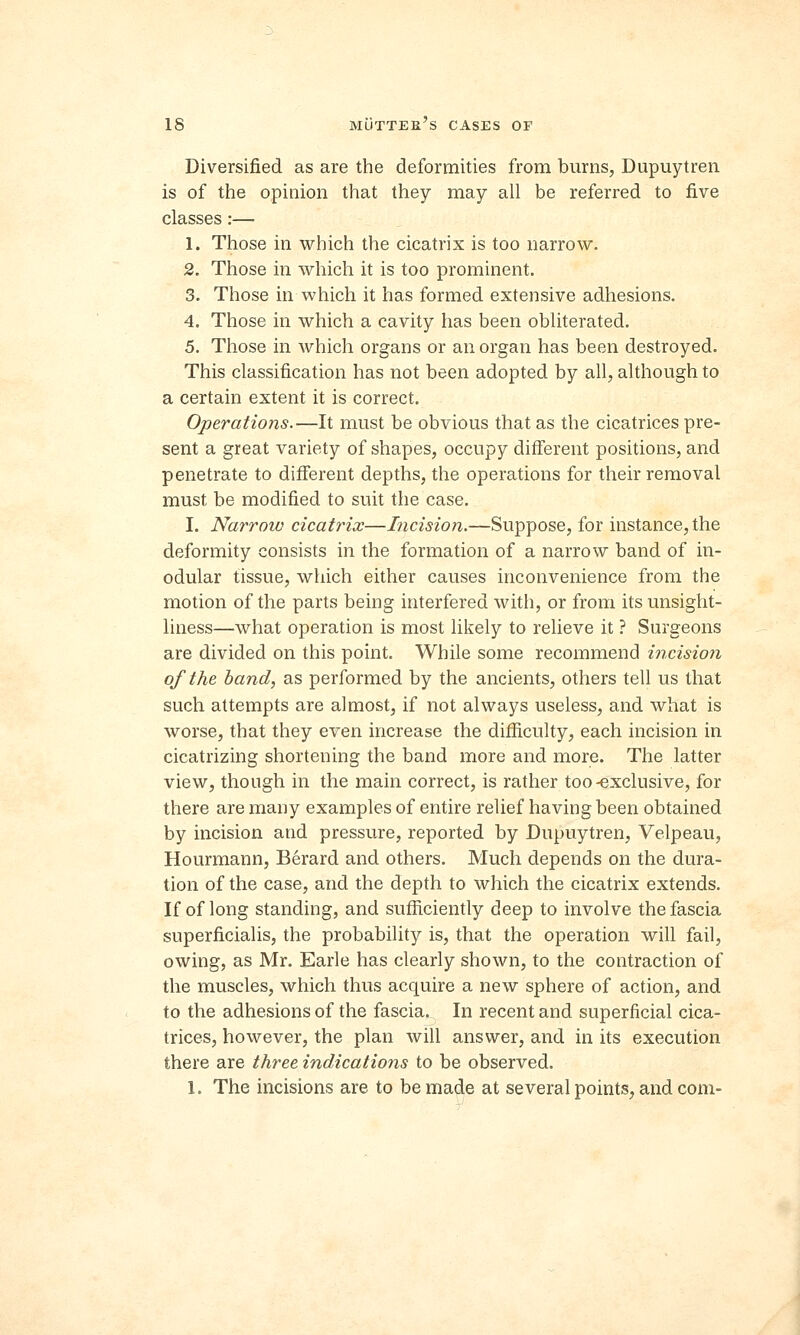 Diversified as are the deformities from burns, Dupuytren is of the opinion that they may all be referred to five classes:— 1. Those in which the cicatrix is too narrow. 2. Those in which it is too prominent. 3. Those in which it has formed extensive adhesions. 4. Those in which a cavity has been obliterated. 5. Those in which organs or an organ has been destroyed. This classification has not been adopted by all, although to a certain extent it is correct. Operations.—It must be obvious that as the cicatrices pre- sent a great variety of shapes, occupy different positions, and penetrate to different depths, the operations for their removal must be modified to suit the case. I. Narrow cicatrix—Incision.—Suppose, for instance, the deformity consists in the formation of a narrow band of in- odular tissue, which either causes inconvenience from the motion of the parts being interfered with, or from its unsight- liness—what operation is most likely to relieve it ? Surgeons are divided on this point. While some recommend incision of the band, as performed by the ancients, others tell us that such attempts are almost, if not always useless, and what is worse, that they even increase the difficulty, each incision in cicatrizing shortening the band more and more. The latter view, though in the main correct, is rather too-exclusive, for there are many examples of entire relief having been obtained by incision and pressure, reported by Dupuytren, Velpeau, Hourmann, Berard and others. Much depends on the dura- tion of the case, and the depth to which the cicatrix extends. If of long standing, and sufficiently deep to involve the fascia superficialis, the probability is, that the operation will fail, owing, as Mr. Earle has clearly shown, to the contraction of the muscles, which thus acquire a new sphere of action, and to the adhesions of the fascia. In recent and superficial cica- trices, however, the plan will answer, and in its execution there are three indications to be observed.