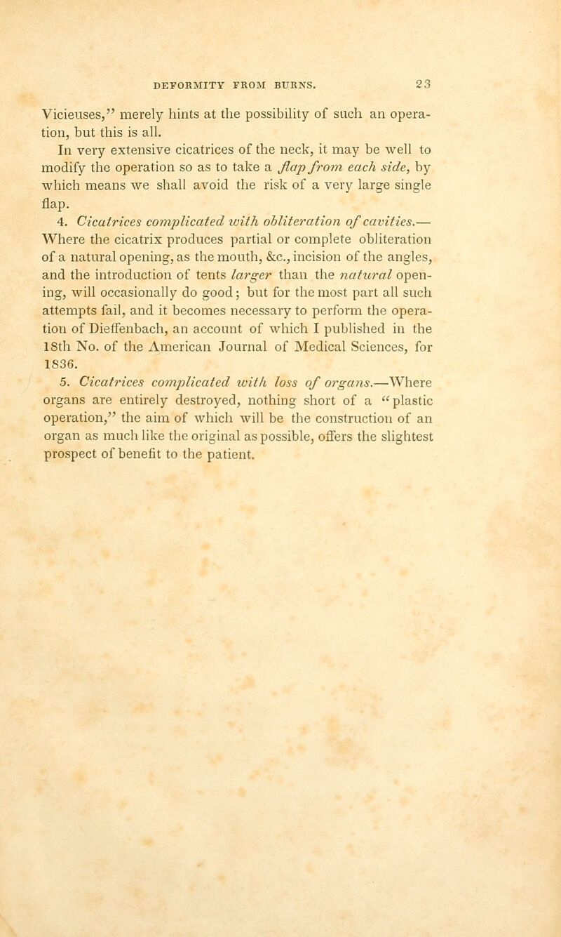 Vicieuses, merely hints at the possibility of such an opera- tion, but this is all. In very extensive cicatrices of the neck, it may be well to modify the operation so as to take a flap from each side, by which means we shall avoid the risk of a very large single flap. 4. Cicatrices complicated ivith obliteration of cavities.— Where the cicatrix produces partial or complete obliteration of a natural opening, as the mouth, &c, incision of the angles, and the introduction of tents larger than the natural open- ing, will occasionally do good; but for the most part all such attempts fail, and it becomes necessary to perform the opera- tion of Dieffenbach, an account of which I published in the 18th No. of the American Journal of Medical Sciences, for 1836. 5. Cicatrices complicated luitk loss of organs.—Where organs are entirely destroyed, nothing short of a plastic operation, the aim of which will be the construction of an organ as much like the original as possible, offers the slightest prospect of benefit to the patient.