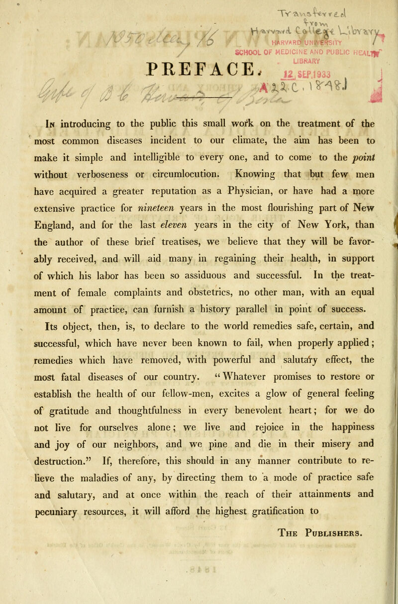 Wow* \ »|Irvar0|un^£rsity /* school of medicine and public health* PREFACE, J2jSEf,!933 , In introducing to the public this small work on the treatment of the most common diseases incident to our climate, the aim has been to make it simple and intelligible to every one, and to come to the point without verboseness or circumlocution. Knowing that but few men have acquired a greater reputation as a Physician, or have had a more extensive practice for nineteen years in the most flourishing part of New England, and for the last eleven years in the city of New York, than the author of these brief treatises, we believe that they will be favor- ably received, and will aid many in regaining their health, in support of which his labor has been so assiduous and successful. In the treat- ment of female complaints and obstetrics, no other man, with an equal amount of practice, can furnish a history parallel in point of success. Its object, then, is, to declare to the world remedies safe, certain, and successful, which have never been known to fail, when properly applied; remedies which have removed, with powerful and salutary effect, the most fatal diseases of our country. Whatever promises to restore or establish the health of our fellow-men, excites a glow of general feeling of gratitude and thoughtfulness in every benevolent heart; for we do not live for ourselves alone; we live and rejoice in the happiness and joy of our neighbors, and we pine and die in their misery and destruction. If, therefore, this should in any manner contribute to re- lieve the maladies of any, by directing them to a mode of practice safe and salutary, and at once within the reach of their attainments and pecuniary resources, it will afford the highest gratification to The Publishers.