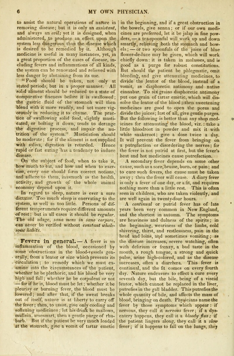 to assist the natural operations of nature in removing disease; but it is only an assistant, and always an evil; yet it is designed, when administered, to produce an effect upon the system less dangerous than the disease which is desired to be remedied by it. Although medicine is useful in many instances, yet, in a great proportion of the cases of disease, in- cluding fevers and inflammations of all kinds, the system can be renovated and relieved with less danger by abstaining from its use.  Food should be taken, not only at stated periods, but in a proper manner. All solid aliment should be reduced to a state of comparative fineness before it is swallowed; the gastric fluid of the stomach will then blend with it more readily, and act more vig- orously in reducing it to chyme. The prac- tice of swallowing solid food, slightly masti- cated, or bolting it down, tends to derancre the digestive process, and impair the nu- trition of the system.''' Mastication should be moderate; for if the aliment is not supplied with saliva, digestion is retarded. Hence rapid or fast eating has a tendency to induce disease. On the subject of food, when to take it, how much to eat, and how and when to exer- cise, every one should form correct notions, and adhere to them, inasmuch as the health, activity, and growth of the whole animal economy depend upon it. In regard to sleep, nature is ever a sure dictator. Too much sleep is enervating to the system, as well as too little. Persons of dif- ferent temperaments require different amounts of rest; but in all cases it should be regular. The old adage, sana mens in sano corporc, can never be verified without constant whole- some habits. ■ • Fevers in general. — A fever is an inflammation of the blood, occasioned by some obstructions in the blood-vessels gen- erally, from a lentor or size which prevents its circulation: to remedy which we must ex- amine into the circumstances of the patient, whether he be plethoric, and his blood be very high and full; whether he be corpulent or not -—for if he is, blood must be let; whether it be pleurisy or burning fever, the blood must be lowered; and after that, if the sweat breaks out of itself, natui'e is at liberty to carry off the fever ; then, to ussist, give only cooling and softening medicines; let his drink be mallows, mullein, arsesmart, then a gentle purge of rhu- barb. But if the patient be very much loaded at the stomach, give a vomit of tartar emetic in the beginning, and if a great obstruction in the bowels, give senna; or if our own medi- cines are preferred, let it be jalap in fine pow- ders, — a tea-spoonful will work up and down smartly, relieving both the stomach and bow- els ;—or two spoonfuls of the juice of blue, flower-de-luce may be given, which will work chiefly down: it is taken in molasses, and is good as a purge for robust constitutions. But should the patient be phlegmatic, omit bleeding, and give attenuating medicines, to divide the ,lentor of the blood, instead of a vomit, as diaphoretic antimony and native cinnabar. To six grains diaphoretic antimony put one grain of tartar emetic, which will dis- solve the lentor of the blood ; then sweetening medicines are good to open the pores and divide the juices; last of all, give gentle purges. But the following is better than any shop med- icines for attenuating the blood, viz.: take a little bloodroot in powder and mix it with white snakeroot; give a dose twice a day. It will prevent the fever from bringing on a putrefaction or disordering the nerves; for the fever is not putrid at first, but the fever's heat and hot medicines cause putrefaction. A secondary fever depends on some other cause, such as a sore,'bruise, burn, or pain; and to cure such fevers, the cause must be taken away ; then the fever will cease. A diary fever is only a fever of one day, or a fit, and requires nothing more than a little rest. This is often seen in children, who are taken violently, and are well again in twenty-four hours. A continual or putrid fever has of late years been very common in New England, and the shortest in autumn. The symptoms are heaviness and dulness of the spirits; in the beginning, weariness of the limbs, cold shivering, thirst, and restlessness, pain in the head and loins, aqd sometimes vomiting; as the disease increases, severe watching, often with delirium or frenzy, a bad taste in the mouth, a rough tongue, a strong and quick pulse, urine high-colored, and as the disease increases, often a diarrhoea. This fever is continual, and the fit comes on every fourth day. Nature endeavors to effect a cure every seventh day, but the bile, being of a viscid lentor, which cannot be replaced in the liver, putrefies in the gall bladder. This putrefies the whole quantity of bile, and affects the mass of blood, bringing on death. Physicians name the fever by those symptoms which appear : if nervous, they call it nervous fever; if a dys- entery happens, they call it a bloody flux; if the patient lingers along, they call it a slow fever; if it happens to fall on the lungs, they