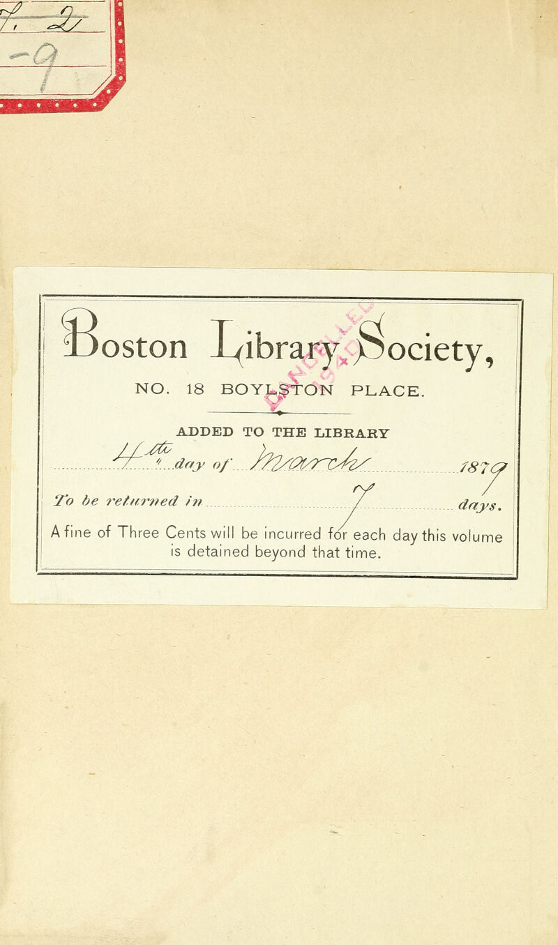 7. IJoston library, pociety, NO. 18 BOYLgTON PLACE. £» ADDED TO THE LIBRARY ^JT...//....day of\._j22^0/Tl>^..... J87& ry / To be returned in /. days. A fine of Three Cents will be incurred for each day this volume is detained beyond that time.