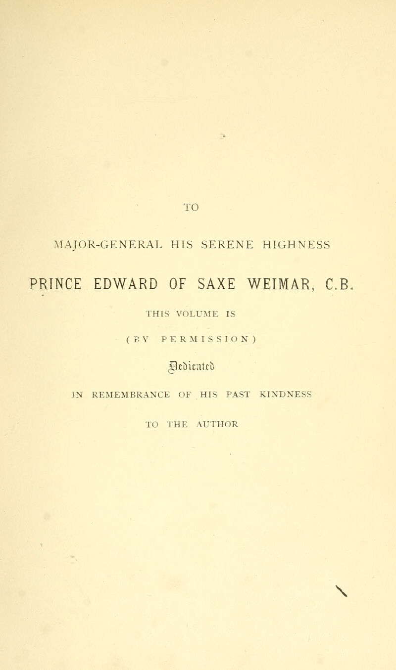 TO MAJOR-GENERAL HIS SERENE HIGHNESS PRINCE EDWARD OF SAXE WEIMAR, C.R THIS VOLUME IS (BY PERMISSION) Ipsbkatefc IN REMEMBRANCE OF HIS PAST KINDNESS TO THE AUTHOR \