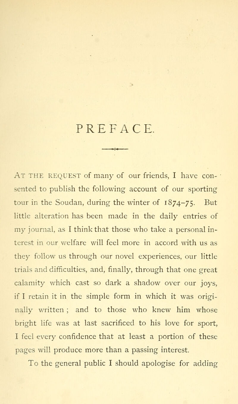 PREFACE. At the request of many of our friends, I have con- sented to publish the following account of our sporting tour in the Soudan, during the winter of 1874-75. But little alteration has been made in the daily entries of my journal, as I think that those who take a personal in- terest in our welfare will feel more in accord with us as they follow us through our novel experiences, our little trials and difficulties, and, finally, through that one great calamity which cast so dark a shadow over our joys, if I retain it in the simple form in which it was origi- nally written ; and to those who knew him whose bright life was at last sacrificed to his love for sport, I feel every confidence that at least a portion of these pages will produce more than a passing interest. To the general public I should apologise for adding