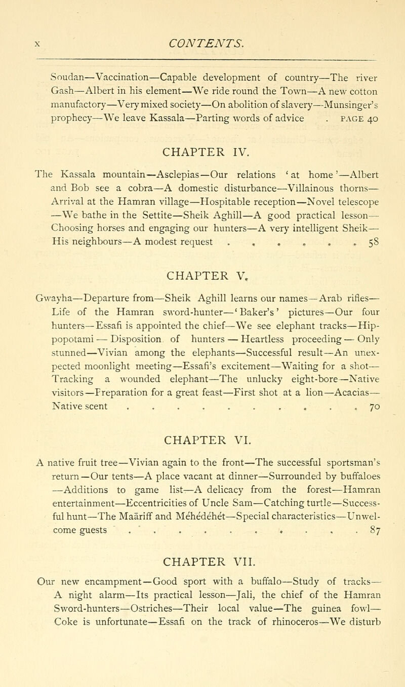 Soudan—Vaccination—Capable development of country—The river Gash—Albert in his element—We ride round the Town—A new cotton manufactory—Very mixed society—On abolition of slavery—Munsinger's prophecy—We leave Kassala—Parting words of advice . page 40 CHAPTER IV. The Kassala mountain—Asclepias—Our relations 'at home'—Albert and Bob see a cobra—A domestic disturbance—Villainous thorns— Arrival at the Hamran village—Hospitable reception—Novel telescope —We bathe in the Settite—Sheik Aghill—A good practical lesson— Choosing horses and engaging our hunters—A very intelligent Sheik— His neighbours—A modest request ...... 58 CHAPTER V. Gwayha—Departure from—Sheik Aghill learns our names—Arab rifles— Life of the Hamran sword-hunter—'Baker's' pictures—Our four hunters—Essafi is appointed the chief—We see elephant tracks—Hip- popotami— Disposition of hunters — Heartless proceeding—Only stunned—Vivian among the elephants—Successful result—An unex- pected moonlight meeting—Essafi's excitement—Waiting for a shot— Tracking a wounded elephant—The unlucky eight-bore—Native visitors—Preparation for a great feast—First shot at a lion—Acacias— Native scent . . . . . . . . . 70 CHAPTER VI. A native fruit tree—Vivian again to the front—The successful sportsman's return—Our tents—A place vacant at dinner—Surrounded by buffaloes —Additions to game list—A delicacy from the forest—Hamran entertainment—Eccentricities of Uncle Sam—Catching turtle—Success- ful hunt—The Maariff and Mehedehet—Special characteristics—Unwel- come guests . . . . . . . . -§7 CHAPTER VII. Our new encampment—Good sport with a buffalo—Study of tracks— A night alarm—Its practical lesson—Tali, the chief of the Hamran Sword-hunters—Ostriches—Their local value—The guinea fowl— Coke is unfortunate—Essafi on the track of rhinoceros—We disturb