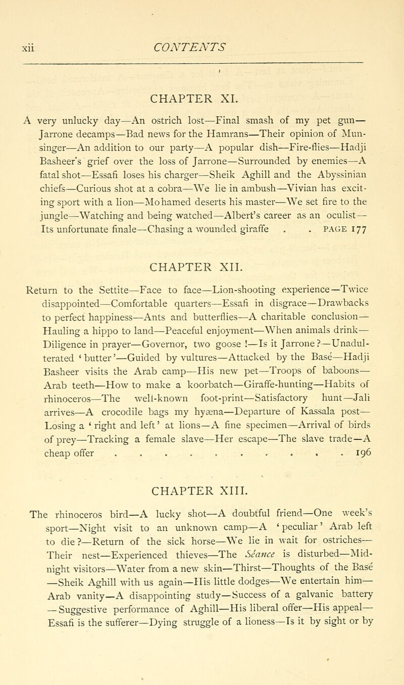 CHAPTER XL very unlucky day—An ostrich lost—Final smash of my pet gun— Jarrone decamps—Bad news for the Hamrans—Their opinion of Mun- singer—An addition to our party—A popular dish—Fire-flies—Hadji Basheer's grief over the loss of Jarrone—Surrounded by enemies—A fatal shot—Essafi loses his charger—Sheik Aghill and the Abyssinian chiefs—Curious shot at a cobra—We lie in ambush—Vivian has excit- ing sport with a lion—Mohamed deserts his master—We set fire to the jungle—Watching and being watched—Albert's career as an oculist— Its unfortunate finale—Chasing a wounded giraffe . . page 177 CHAPTER XII. Return to the Settite—Face to face—Lion-shooting experience—Twice disappointed—Comfortable quarters—Essafi in disgrace—Drawbacks to perfect happiness—Ants and butterflies—A charitable conclusion— Hauling a hippo to land—Peaceful enjoyment—When animals drink— Diligence in prayer—Governor, two goose !—Is it Jarrone?—Unadul- terated ' butter'—Guided by vultures—Attacked by the Base—Hadji Basheer visits the Arab camp—His new pet—Troops of baboons— Arab teeth—How to make a koorbatch—Giraffe-hunting—Habits of rhinoceros—The well-known foot-print—Satisfactory hunt—Jali arrives—A crocodile bags my hyaena—Departure of Kassala post— Losing a ' right and left' at lions—A fine specimen—Arrival of birds of prey—Tracking a female slave—Her escape—The slave trade—A cheap offer .......... 196 CHAPTER XIII. The rhinoceros bird—A lucky shot—A doubtful friend—One week's sport—Night visit to an unknown camp—A 'peculiar' Arab left to die?—Return of the sick horse—We lie in wait for ostriches— Their nest—Experienced thieves—The Seance is disturbed—Mid- night visitors—Water from a new skin—Thirst—Thoughts of the Base —Sheik Aghill with us again—His little dodges—We entertain him— Arab vanity—A disappointing study—Success of a galvanic battery — Suggestive performance of Aghill—His liberal offer—His appeal— Essafi is the sufferer—Dying straggle of a lioness—Ts it by sight or by