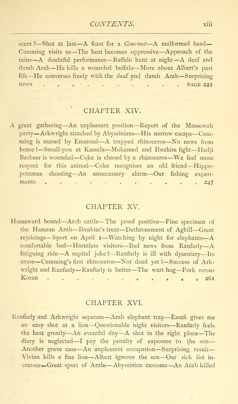 scent ?—Shot at last—A feast for a Gourmet—A malformed head— Cumming visits us—The heat becomes oppressive—Approach of the rains—A doubtful performance—Buffalo hunt at night—A deaf and dumb Arab—He kills a wounded buffalo—More about Albert's past life—He converses freely with the deaf and dumb Arab—Surprising news . . . - . . - ' . . . . . PAGE 221 CHAPTER XIV. A great gathering—An unpleasant position—Report of the Massowah party—Arkwright attacked by Abyssinians—His narrow escape—Cum- ming is nursed by Emanuel—A trapped rhinoceros—No news from home !—Small-pox at Kassala—Mohamed and Ibrahim fight—Hadji Basheer is wounded—Coke is chased by a rhinoceros—We feel more respect for this animal—Coke recognises an old friend—Hippo- potamus shooting—An unnecessary alarm—Our fishing experi- ments ........... 247 CHAPTER XV. Homeward bound—Arab cattle—The proof positive—Fine specimen of the Hamran Arab—Ibrahim's treat—Dethronement of Aghill—Great rejoicings—Sport on April 1—Watching by night for elephants—A comfortable bed—Harmless visitors—Bad news from Ranfurly—A fatiguing ride—A capital joke?—Ranfurly is ill with dysentery—Its cause—Cumming's first rhinoceros—Not dead yet!—Success of Ark- wright and Ranfurly—Ranfurly is better—The wart hog—Pork versus Koran ,. . 261 CHAPTER XVI. Ranfurly and Arkwright separate—Arab elephant trap—Essafi gives me an easy shot at a lion—Questionable night visitors—Ranfurly feels the heat greatly—An eventful day—A shot in the right place—The diary is neglected—I pay the penalty of exposure to the sun— Another grave case—An unpleasant occupation—Surprising result— Vivian kills a fine lion—Albert ignores the sun—Our sick list in- creases-~-Great spoit of Arabs—Abyssinian customs—An Arab killed