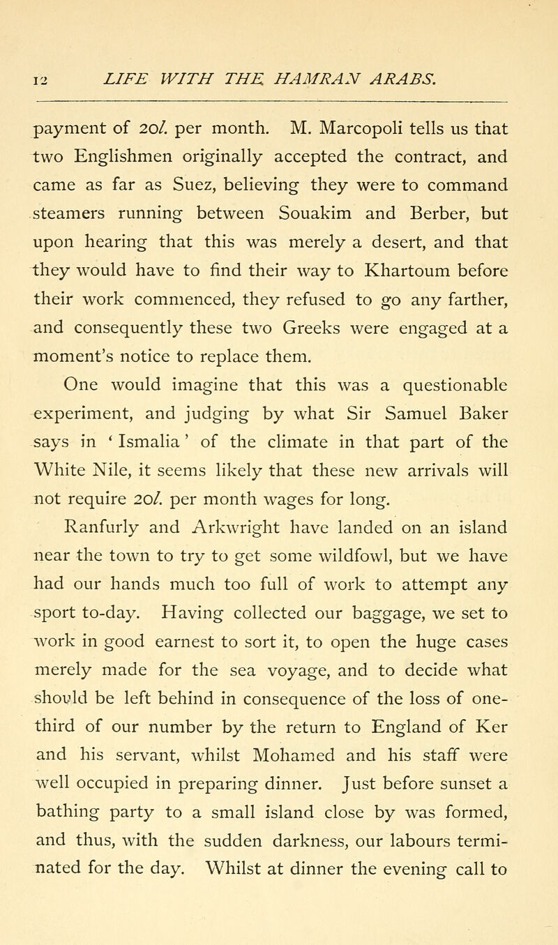 payment of 20/. per month. M. Marcopoli tells us that two Englishmen originally accepted the contract, and came as far as Suez, believing they were to command steamers running between Souakim and Berber, but upon hearing that this was merely a desert, and that they would have to find their way to Khartoum before their work commenced, they refused to go any farther, and consequently these two Greeks were engaged at a moment's notice to replace them. One would imagine that this was a questionable experiment, and judging by what Sir Samuel Baker says in ' Ismalia' of the climate in that part of the White Nile, it seems likely that these new arrivals will not require 20/. per month wages for long. Ranfurly and Arkwright have landed on an island near the town to try to get some wildfowl, but we have had our hands much too full of work to attempt any sport to-day. Having collected our baggage, we set to work in good earnest to sort it, to open the huge cases merely made for the sea voyage, and to decide what should be left behind in consequence of the loss of one- third of our number by the return to England of Ker and his servant, whilst Mohamed and his staff were well occupied in preparing dinner. Just before sunset a bathing party to a small island close by was formed, and thus, with the sudden darkness, our labours termi- nated for the day. Whilst at dinner the evening call to