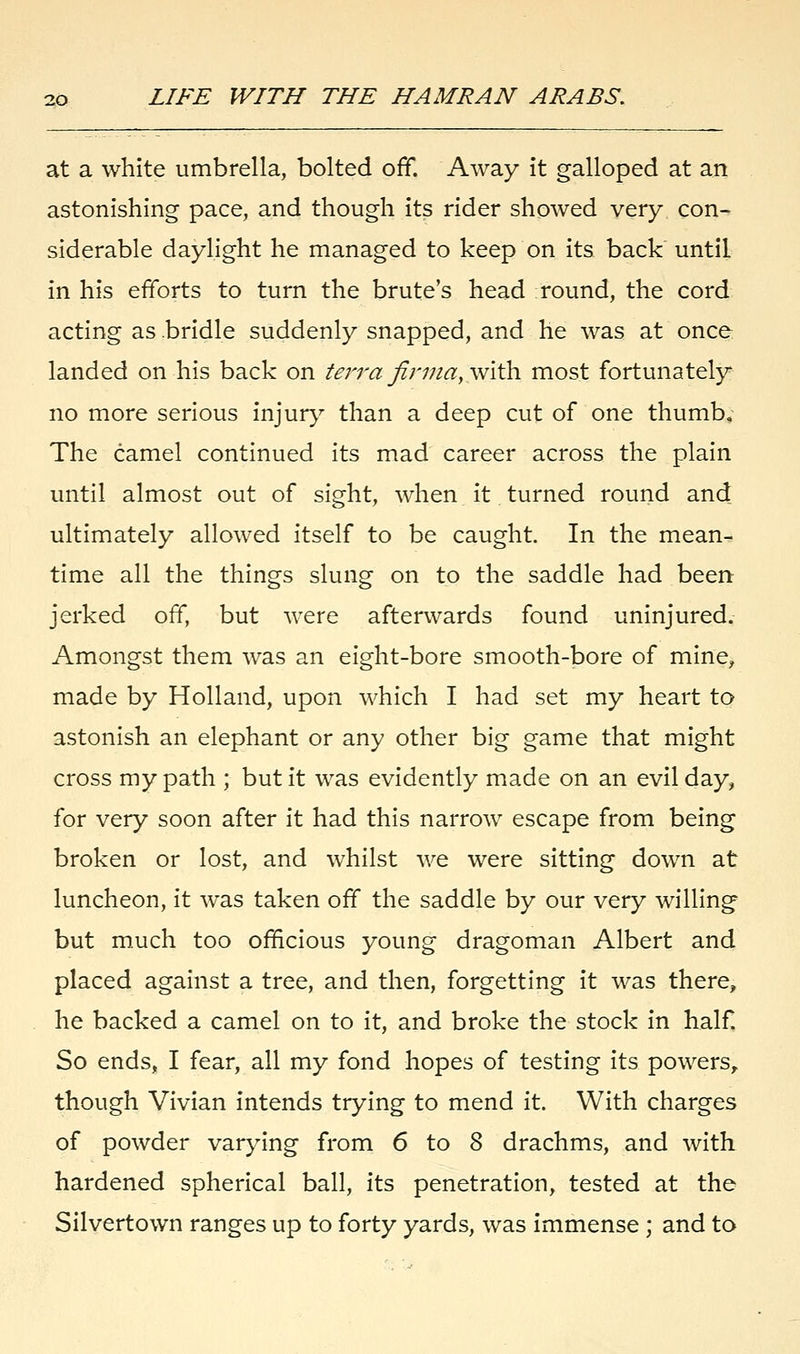 at a white umbrella, bolted off. Away it galloped at an astonishing pace, and though its rider showed very con- siderable daylight he managed to keep on its back until in his efforts to turn the brute's head round, the cord acting as bridle suddenly snapped, and he was at once landed on his back on terrafirmay\v\\h. most fortunately no more serious injury than a deep cut of one thumb. The camel continued its mad career across the plain until almost out of sight, when it turned round and ultimately allowed itself to be caught. In the mean- time all the things slung on to the saddle had been jerked off, but were afterwards found uninjured. Amongst them was an eight-bore smooth-bore of mine, made by Holland, upon which I had set my heart to astonish an elephant or any other big game that might cross my path ; but it was evidently made on an evil day, for very soon after it had this narrow escape from being broken or lost, and whilst we were sitting down at luncheon, it was taken off the saddle by our very willing but much too officious young dragoman Albert and placed against a tree, and then, forgetting it was there, he backed a camel on to it, and broke the stock in half So ends, I fear, all my fond hopes of testing its powers, though Vivian intends trying to mend it. With charges of powder varying from 6 to 8 drachms, and with hardened spherical ball, its penetration, tested at the Silvertown ranges up to forty yards, was immense ; and to