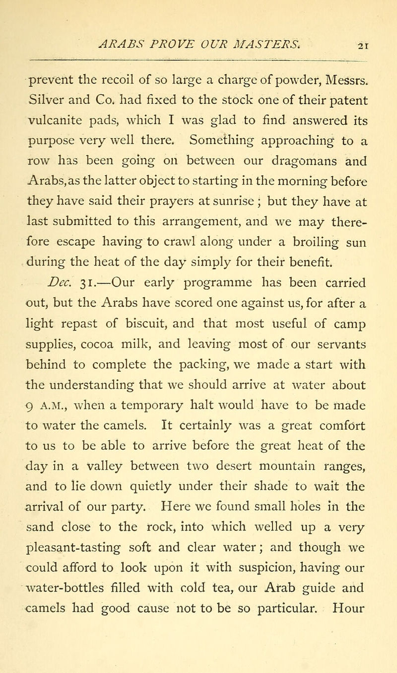 prevent the recoil of so large a charge of powder, Messrs. Silver and Go. had fixed to the stock one of their patent vulcanite pads, which I was glad to find answered its purpose very well there. Something approaching to a row has been going on between our dragomans and Arabs,as the latter object to starting in the morning before they have said their prayers at sunrise ; but they have at last submitted to this arrangement, and we may there- fore escape having to crawl along under a broiling sun during the heat of the day simply for their benefit. Dec. 31.—Our early programme has been carried out, but the Arabs have scored one against us, for after a light repast of biscuit, and that most useful of camp supplies, cocoa milk, and leaving most of our servants behind to complete the packing, we made a start with the understanding that we should arrive at water about 9 A.M., when a temporary halt would have to be made to water the camels. It certainly was a great comfort to us to be able to arrive before the great heat of the day in a valley between two desert mountain ranges, and to lie down quietly under their shade to wait the arrival of our party. Here we found small holes in the sand close to the rock, into which welled up a very pleasant-tasting soft and clear water; and though we could afford to look upon it with suspicion, having our water-bottles filled with cold tea, our Arab guide and camels had good cause not to be so particular. Hour