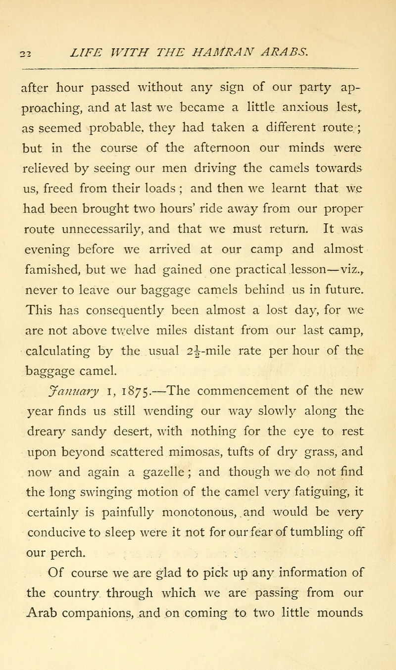 after hour passed without any sign of our party ap- proaching, and at last we became a little anxious lest,, as seemed probable, they had taken a different route ; but in the course of the afternoon our minds were relieved by seeing our men driving the camels towards us, freed from their loads; and then we learnt that we had been brought two hours' ride away from our proper route unnecessarily, and that we must return. It was evening before we arrived at our camp and almost famished, but we had gained one practical lesson—viz., never to leave our baggage camels behind us in future. This has consequently been almost a lost day, for we are not above twelve miles distant from our last camp, calculating by the usual 2^-mile rate per hour of the baggage camel. January I, 1875.—The commencement of the new year finds us still wending our way slowly along the dreary sandy desert, with nothing for the eye to rest upon beyond scattered mimosas, tufts of dry grass, and now and again a gazelle ; and though we do not find the long swinging motion of the camel very fatiguing, it certainly is painfully monotonous, and would be very conducive to sleep were it not for our fear of tumbling off our perch. : Of course we are glad to pick up any information of the country through which we are passing from our Arab companions, and on coming to two little mounds