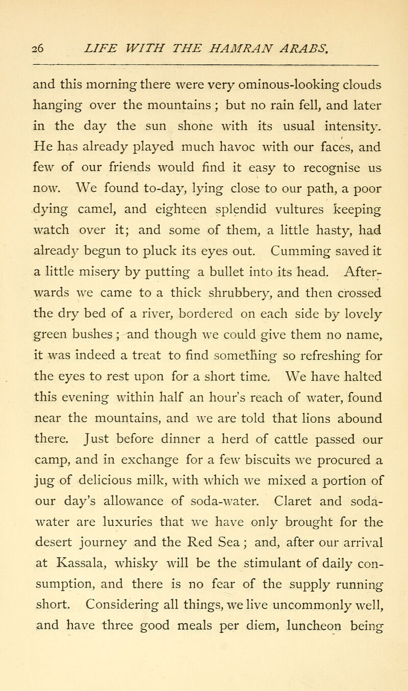 and this morning there were very ominous-looking clouds hanging over the mountains; but no rain fell, and later in the day the sun shone with its usual intensity. He has already played much havoc with our faces, and few of our friends would find it easy to recognise us now. We found to-day, lying close to our path, a poor dying camel, and eighteen splendid vultures keeping watch over it; and some of them, a little hasty, had already begun to pluck its eyes out. Cumming saved it a little misery by putting a bullet into its head. After- wards we came to a thick shrubbery, and then crossed the dry bed of a river, bordered on each side by lovely green bushes ; and though we could give them no name, it was indeed a treat to find something so refreshing for the eyes to rest upon for a short time. We have halted this evening within half an hour's reach of water, found near the mountains, and we are told that lions abound there. Just before dinner a herd of cattle passed our camp, and in exchange for a few biscuits we procured a jug of delicious milk, with which we mixed a portion of our day's allowance of soda-water. Claret and soda- water are luxuries that we have only brought for the desert journey and the Red Sea; and, after our arrival at Kassala, whisky will be the stimulant of daily con- sumption, and there is no fear of the supply running short. Considering all things, we live uncommonly well, and have three good meals per diem, luncheon being