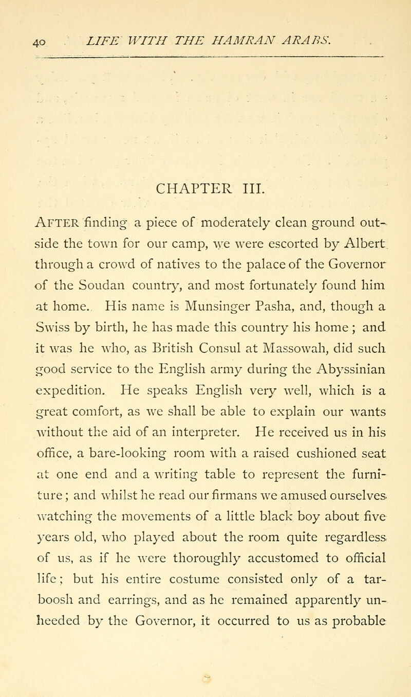 CHAPTER III. AFTER finding a piece of moderately clean ground out- side the town for our camp, we were escorted by Albert, through a crowd of natives to the palace of the Governor of the Soudan country, and most fortunately found him at home. His name is Munsinger Pasha, and, though a Swiss by birth, he has made this country his home ; and it was he who, as British Consul at Massowah, did such good sendee to the English army during the Abyssinian expedition. He speaks English very well, which is a great comfort, as we shall be able to explain our wants without the aid of an interpreter. He received us in his office, a bare-looking room with a raised cushioned seat at one end and a writing table to represent the furni- ture ; and whilst he read our firmans we amused ourselves watching the movements of a little black boy about five years old, who played about the room quite regardless of us, as if he were thoroughly accustomed to official life; but his entire costume consisted only of a tar- boosh and earrings, and as he remained apparently un- heeded by the Governor, it occurred to us as probable