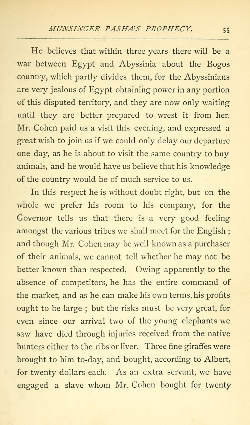 He believes that within three years there will be a war between Egypt and Abyssinia about the Bogos country, which partly divides them, for the Abyssinians are very jealous of Egypt obtaining power in any portion of this disputed territory, and they are now only waiting until they are better prepared to wrest it from her. Mr. Cohen paid us a visit this evening, and expressed a great wish to join us if we could only delay our departure one day, as he is about to visit the same country to buy animals, and he would have us believe that his knowledge of the country would be of much service to us. In this respect he is without doubt right, but on the whole we prefer his room to his company, for the Governor tells us that there is a very good feeling amongst the various tribes we shall meet for the English ; and though Mr. Cohen may be well known as a purchaser of their animals, we cannot tell whether he may not be better known than respected. Owing apparently to the absence of competitors, he has the entire command of the market, and as he can make his own terms, his profits ought to be large ; but the risks must be very great, for even since our arrival two of the young elephants we saw have died through injuries received from the native hunters either to the ribs or liver. Three fine giraffes were brought to him to-day, and bought, according to Albert, for twenty dollars each. As an extra servant, we have engaged a slave whom Mr. Cohen bought for twenty