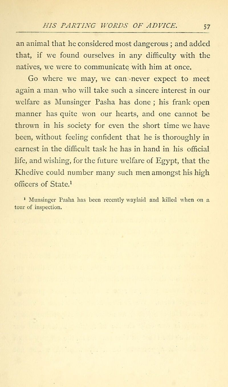 an animal that he considered most dangerous ; and added that, if we found ourselves in any difficulty with the natives, we were to communicate with him at once. Go where we may, we can -never expect to meet again a man who will take such a sincere interest in our welfare as Munsinger Pasha has done ; his frank open manner has quite won our hearts, and one cannot be thrown in his society for even the short time we have been, without feeling confident that he is thoroughly in earnest in the difficult task he has in hand in his official life, and wishing, for the future welfare of Egypt, that the Khedive could number many such men amongst his high officers of State.1 1 Munsinger Pasha has been recently waylaid and killed when on a tour of inspection.